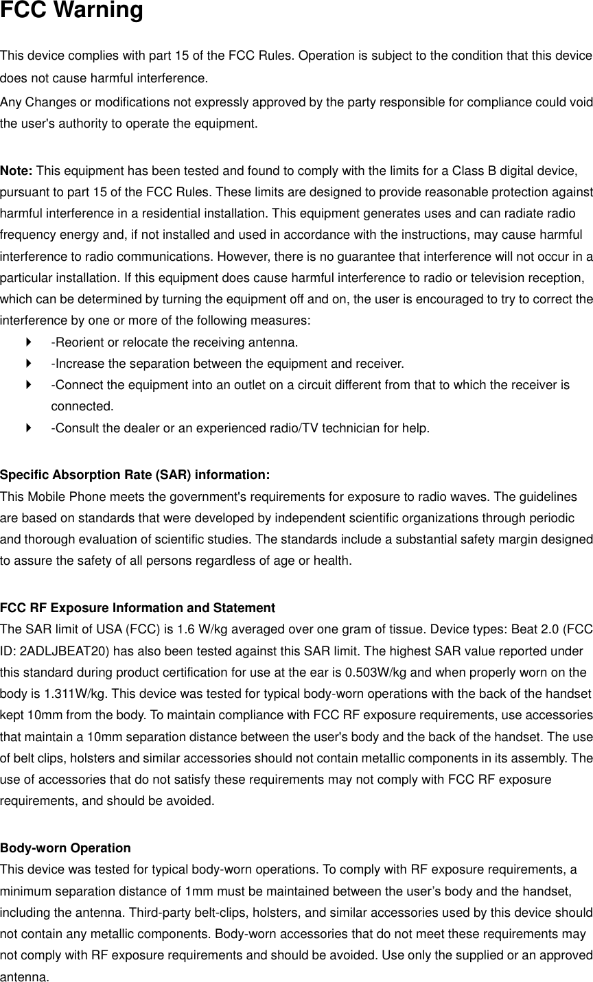 FCC Warning  This device complies with part 15 of the FCC Rules. Operation is subject to the condition that this device does not cause harmful interference. Any Changes or modifications not expressly approved by the party responsible for compliance could void the user&apos;s authority to operate the equipment.    Note: This equipment has been tested and found to comply with the limits for a Class B digital device, pursuant to part 15 of the FCC Rules. These limits are designed to provide reasonable protection against harmful interference in a residential installation. This equipment generates uses and can radiate radio frequency energy and, if not installed and used in accordance with the instructions, may cause harmful interference to radio communications. However, there is no guarantee that interference will not occur in a particular installation. If this equipment does cause harmful interference to radio or television reception, which can be determined by turning the equipment off and on, the user is encouraged to try to correct the interference by one or more of the following measures:     -Reorient or relocate the receiving antenna.     -Increase the separation between the equipment and receiver.     -Connect the equipment into an outlet on a circuit different from that to which the receiver is connected.     -Consult the dealer or an experienced radio/TV technician for help.    Specific Absorption Rate (SAR) information:   This Mobile Phone meets the government&apos;s requirements for exposure to radio waves. The guidelines are based on standards that were developed by independent scientific organizations through periodic and thorough evaluation of scientific studies. The standards include a substantial safety margin designed to assure the safety of all persons regardless of age or health.    FCC RF Exposure Information and Statement   The SAR limit of USA (FCC) is 1.6 W/kg averaged over one gram of tissue. Device types: Beat 2.0 (FCC ID: 2ADLJBEAT20) has also been tested against this SAR limit. The highest SAR value reported under this standard during product certification for use at the ear is 0.503W/kg and when properly worn on the body is 1.311W/kg. This device was tested for typical body-worn operations with the back of the handset kept 10mm from the body. To maintain compliance with FCC RF exposure requirements, use accessories that maintain a 10mm separation distance between the user&apos;s body and the back of the handset. The use of belt clips, holsters and similar accessories should not contain metallic components in its assembly. The use of accessories that do not satisfy these requirements may not comply with FCC RF exposure requirements, and should be avoided.    Body-worn Operation   This device was tested for typical body-worn operations. To comply with RF exposure requirements, a minimum separation distance of 1mm must be maintained between the user’s body and the handset, including the antenna. Third-party belt-clips, holsters, and similar accessories used by this device should not contain any metallic components. Body-worn accessories that do not meet these requirements may not comply with RF exposure requirements and should be avoided. Use only the supplied or an approved antenna.   