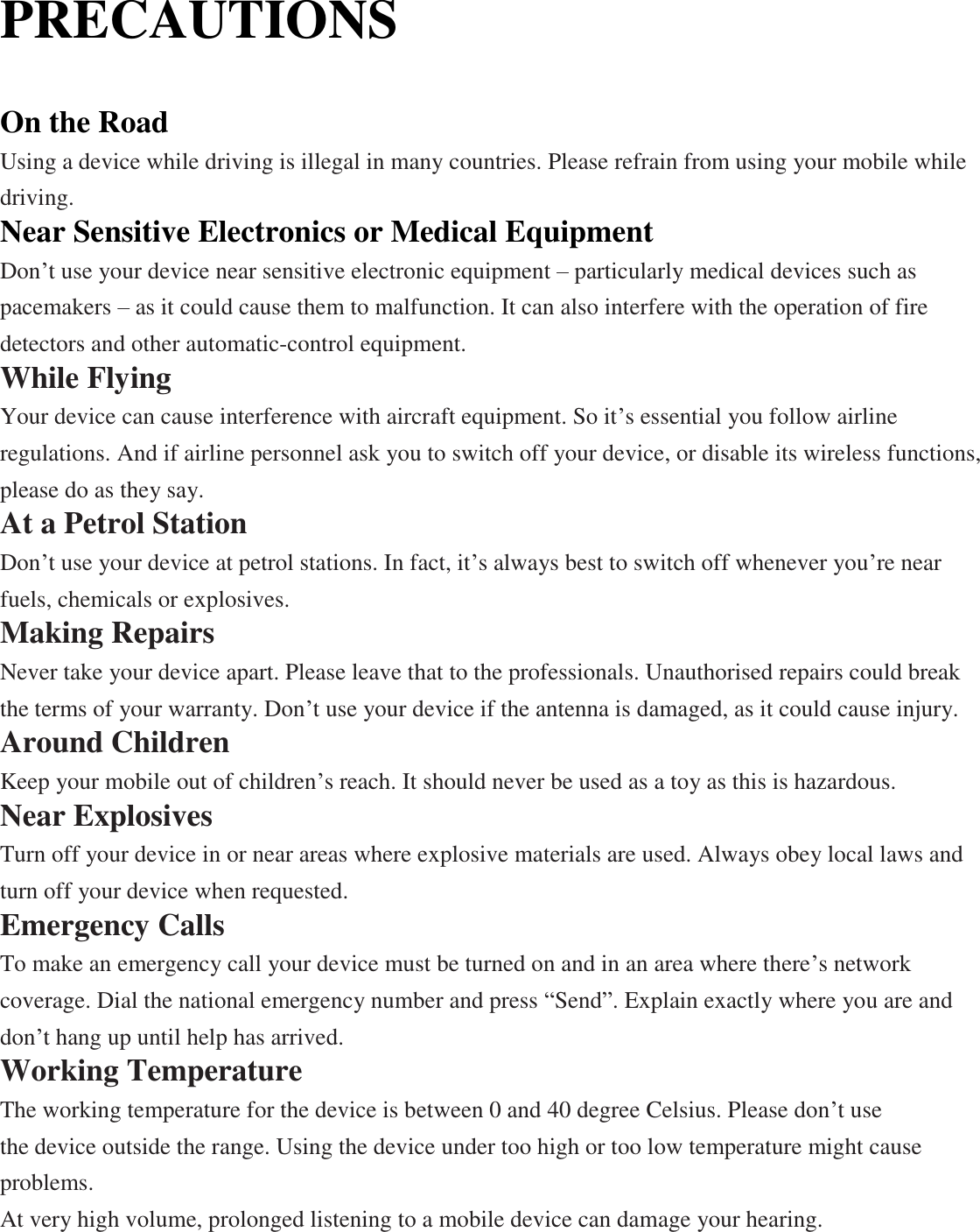 PRECAUTIONS  On the Road Using a device while driving is illegal in many countries. Please refrain from using your mobile while driving. Near Sensitive Electronics or Medical Equipment Don’t use your device near sensitive electronic equipment – particularly medical devices such as pacemakers – as it could cause them to malfunction. It can also interfere with the operation of fire detectors and other automatic-control equipment.   While Flying Your device can cause interference with aircraft equipment. So it’s essential you follow airline regulations. And if airline personnel ask you to switch off your device, or disable its wireless functions, please do as they say. At a Petrol Station Don’t use your device at petrol stations. In fact, it’s always best to switch off whenever you’re near fuels, chemicals or explosives. Making Repairs Never take your device apart. Please leave that to the professionals. Unauthorised repairs could break the terms of your warranty. Don’t use your device if the antenna is damaged, as it could cause injury.   Around Children Keep your mobile out of children’s reach. It should never be used as a toy as this is hazardous. Near Explosives   Turn off your device in or near areas where explosive materials are used. Always obey local laws and turn off your device when requested. Emergency Calls To make an emergency call your device must be turned on and in an area where there’s network coverage. Dial the national emergency number and press “Send”. Explain exactly where you are and don’t hang up until help has arrived. Working Temperature The working temperature for the device is between 0 and 40 degree Celsius. Please don’t use   the device outside the range. Using the device under too high or too low temperature might cause problems. At very high volume, prolonged listening to a mobile device can damage your hearing. 