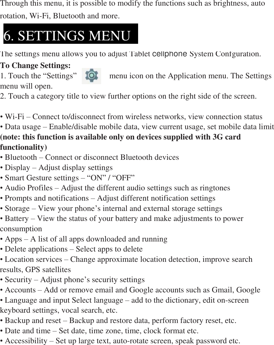 Through this menu, it is possible to modify the functions such as brightness, auto rotation, Wi-Fi, Bluetooth and more.   The settings menu allows you to adjust Tablet cellphone System Confguration. To Change Settings: 1. Touch the “Settings”        menu icon on the Application menu. The Settings menu will open. 2. Touch a category title to view further options on the right side of the screen.  • Wi-Fi – Connect to/disconnect from wireless networks, view connection status • Data usage – Enable/disable mobile data, view current usage, set mobile data limit  (note: this function is available only on devices supplied with 3G card functionality) • Bluetooth – Connect or disconnect Bluetooth devices   • Display – Adjust display settings   • Smart Gesture settings – “ON” / “OFF” • Audio Profiles – Adjust the different audio settings such as ringtones   • Prompts and notifications – Adjust different notification settings • Storage – View your phone’s internal and external storage settings • Battery – View the status of your battery and make adjustments to power consumption    • Apps – A list of all apps downloaded and running   • Delete applications – Select apps to delete • Location services – Change approximate location detection, improve search results, GPS satellites   • Security – Adjust phone’s security settings • Accounts – Add or remove email and Google accounts such as Gmail, Google • Language and input Select language – add to the dictionary, edit on-screen keyboard settings, vocal search, etc. • Backup and reset – Backup and restore data, perform factory reset, etc. • Date and time – Set date, time zone, time, clock format etc. • Accessibility – Set up large text, auto-rotate screen, speak password etc. 6. SETTINGS MENU  