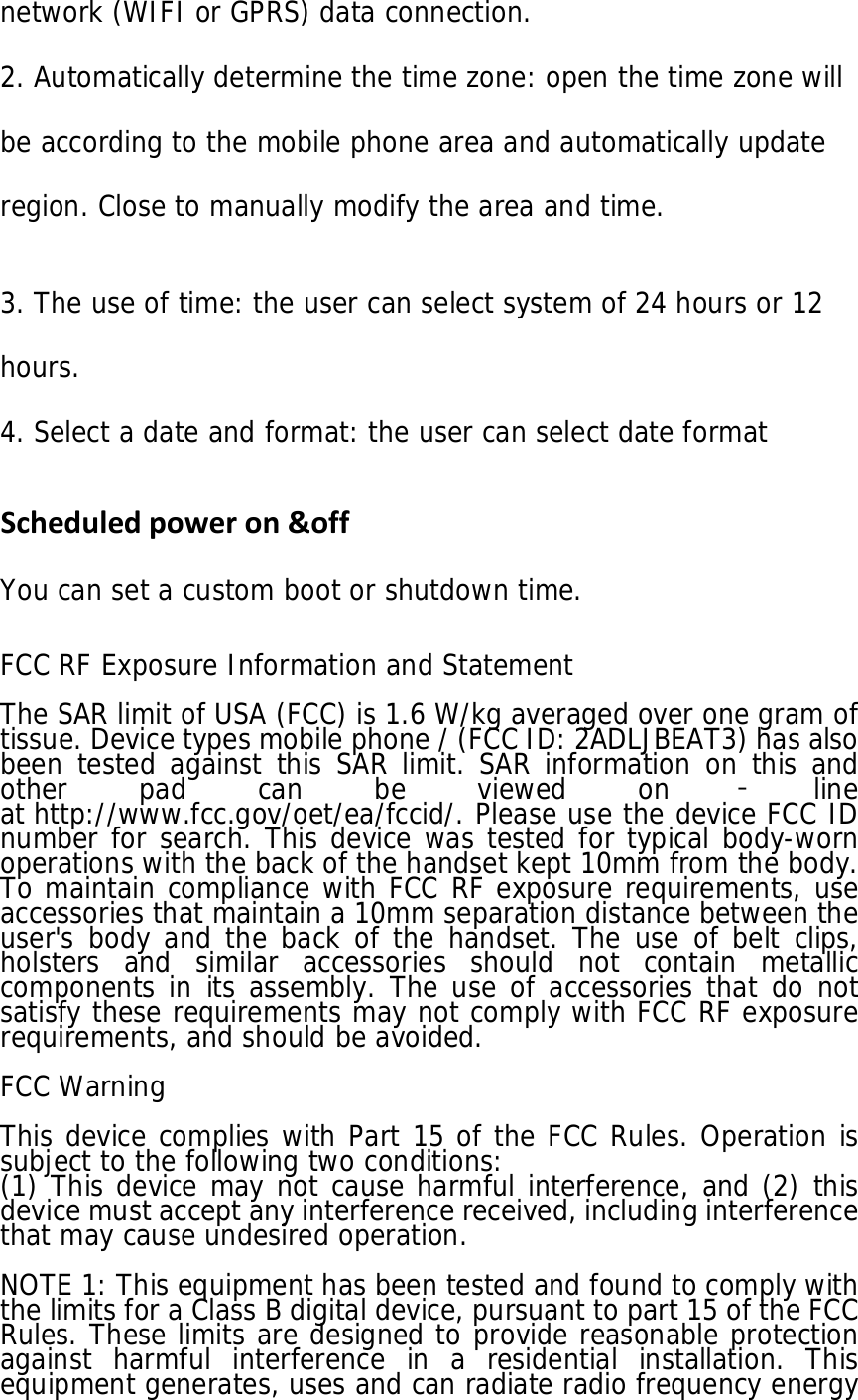 network (WIFI or GPRS) data connection. 2. Automatically determine the time zone: open the time zone will be according to the mobile phone area and automatically update region. Close to manually modify the area and time.  3. The use of time: the user can select system of 24 hours or 12 hours. 4. Select a date and format: the user can select date format Scheduledpoweron&amp;off You can set a custom boot or shutdown time.   FCC RF Exposure Information and Statement  The SAR limit of USA (FCC) is 1.6 W/kg averaged over one gram of tissue. Device types mobile phone / (FCC ID: 2ADLJBEAT3) has also been tested against this SAR limit. SAR information on this and other pad can be viewed on ‐line at http://www.fcc.gov/oet/ea/fccid/. Please use the device FCC ID number for search. This device was tested for typical body-worn operations with the back of the handset kept 10mm from the body. To maintain compliance with FCC RF exposure requirements, use accessories that maintain a 10mm separation distance between the user&apos;s body and the back of the handset. The use of belt clips, holsters and similar accessories should not contain metallic components in its assembly. The use of accessories that do not satisfy these requirements may not comply with FCC RF exposure requirements, and should be avoided.  FCC Warning  This device complies with Part 15 of the FCC Rules. Operation is subject to the following two conditions: (1) This device may not cause harmful interference, and (2) this device must accept any interference received, including interference that may cause undesired operation.  NOTE 1: This equipment has been tested and found to comply with the limits for a Class B digital device, pursuant to part 15 of the FCC Rules. These limits are designed to provide reasonable protection against harmful interference in a residential installation. This equipment generates, uses and can radiate radio frequency energy 