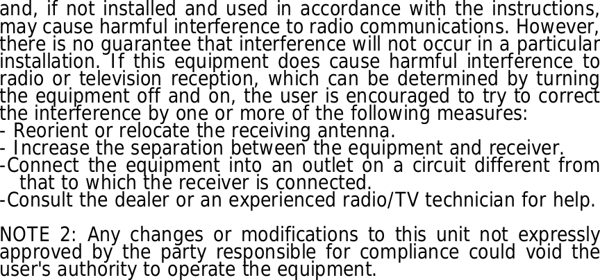 and, if not installed and used in accordance with the instructions, may cause harmful interference to radio communications. However, there is no guarantee that interference will not occur in a particular installation. If this equipment does cause harmful interference to radio or television reception, which can be determined by turning the equipment off and on, the user is encouraged to try to correct the interference by one or more of the following measures: - Reorient or relocate the receiving antenna. - Increase the separation between the equipment and receiver. -Connect the equipment into an outlet on a circuit different from that to which the receiver is connected. -Consult the dealer or an experienced radio/TV technician for help.  NOTE 2: Any changes or modifications to this unit not expressly approved by the party responsible for compliance could void the user&apos;s authority to operate the equipment. 