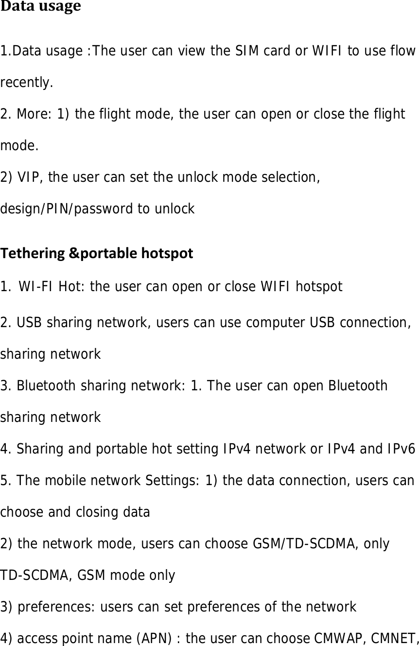  Datausage1.Data usage :The user can view the SIM card or WIFI to use flow recently. 2. More: 1) the flight mode, the user can open or close the flight mode. 2) VIP, the user can set the unlock mode selection, design/PIN/password to unlock Tethering&amp;portablehotspot1. WI-FI Hot: the user can open or close WIFI hotspot  2. USB sharing network, users can use computer USB connection, sharing network 3. Bluetooth sharing network: 1. The user can open Bluetooth sharing network 4. Sharing and portable hot setting IPv4 network or IPv4 and IPv6 5. The mobile network Settings: 1) the data connection, users can choose and closing data 2) the network mode, users can choose GSM/TD-SCDMA, only TD-SCDMA, GSM mode only 3) preferences: users can set preferences of the network 4) access point name (APN) : the user can choose CMWAP, CMNET, 