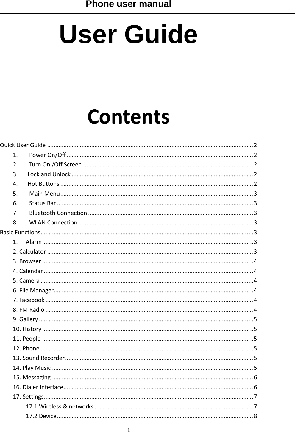 1Phone user manual  User Guide  ContentsQuickUserGuide..............................................................................................................................21.PowerOn/Off..................................................................................................................22.TurnOn/OffScreen........................................................................................................23.LockandUnlock...............................................................................................................24.HotButtons......................................................................................................................25.MainMenu......................................................................................................................36.StatusBar........................................................................................................................37BluetoothConnection.....................................................................................................38.WLANConnection...........................................................................................................3BasicFunctions..................................................................................................................................31.Alarm.................................................................................................................................32.Calculator..............................................................................................................................33.Browser.................................................................................................................................44.Calendar................................................................................................................................45.Camera..................................................................................................................................46.FileManager..........................................................................................................................47.Facebook...............................................................................................................................48.FMRadio...............................................................................................................................49.Gallery...................................................................................................................................510.History.................................................................................................................................511.People.................................................................................................................................512.Phone..................................................................................................................................513.SoundRecorder...................................................................................................................514.PlayMusic...........................................................................................................................515.Messaging...........................................................................................................................616.DialerInterface....................................................................................................................617.Settings................................................................................................................................717.1Wireless&amp;networks.................................................................................................717.2Device........................................................................................................................8