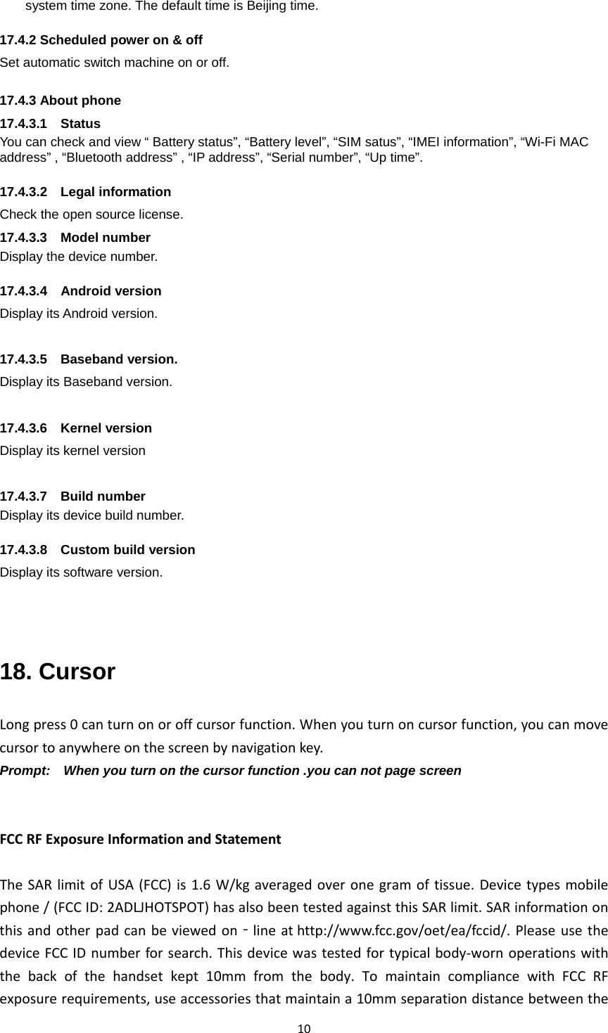 10system time zone. The default time is Beijing time.    17.4.2 Scheduled power on &amp; off Set automatic switch machine on or off.  17.4.3About phone17.4.3.1  Status You can check and view “ Battery status”, “Battery level”, “SIM satus”, “IMEI information”, “Wi-Fi MAC address” , “Bluetooth address” , “IP address”, “Serial number”, “Up time”.  17.4.3.2  Legal information Check the open source license. 17.4.3.3  Model number Display the device number.  17.4.3.4  Android version Display its Android version.  17.4.3.5  Baseband version. Display its Baseband version.  17.4.3.6  Kernel version Display its kernel version  17.4.3.7  Build number Display its device build number.  17.4.3.8  Custom build version Display its software version.   18. Cursor Longpress0canturnonoroffcursorfunction.Whenyouturnoncursorfunction,youcanmovecursortoanywhereonthescreenbynavigationkey.Prompt:    When you turn on the cursor function .you can not page screen   FCCRFExposureInformationandStatementTheSARlimitofUSA(FCC)is1.6W/kgaveragedoveronegramoftissue.Devicetypesmobilephone/(FCCID:2ADLJHOTSPOT)hasalsobeentestedagainstthisSARlimit.SARinformationonthisandotherpadcanbeviewedon‐lineathttp://www.fcc.gov/oet/ea/fccid/.PleaseusethedeviceFCCIDnumberforsearch.Thisdevicewastestedfortypicalbody‐wornoperationswiththebackofthehandsetkept10mmfromthebody.TomaintaincompliancewithFCCRFexposurerequirements,useaccessoriesthatmaintaina10mmseparationdistancebetweenthe