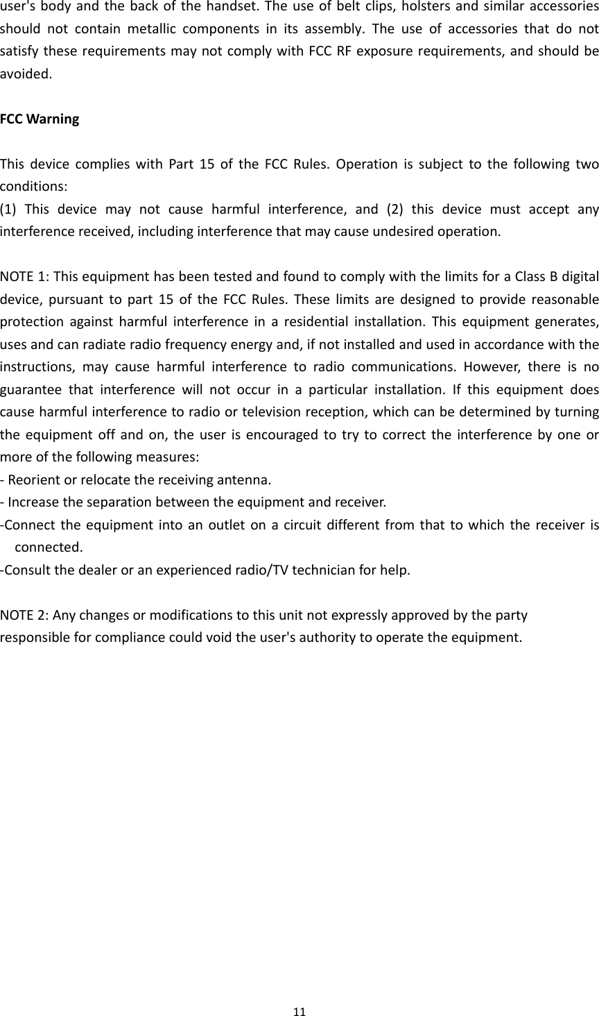 11user&apos;sbodyandthebackofthehandset.Theuseofbeltclips,holstersandsimilaraccessoriesshouldnotcontainmetalliccomponentsinitsassembly.TheuseofaccessoriesthatdonotsatisfytheserequirementsmaynotcomplywithFCCRFexposurerequirements,andshouldbeavoided.FCCWarningThisdevicecomplieswithPart15oftheFCCRules.Operationissubjecttothefollowingtwoconditions:(1)Thisdevicemaynotcauseharmfulinterference,and(2)thisdevicemustacceptanyinterferencereceived,includinginterferencethatmaycauseundesiredoperation.NOTE1:ThisequipmenthasbeentestedandfoundtocomplywiththelimitsforaClassBdigitaldevice,pursuanttopart15oftheFCCRules.Theselimitsaredesignedtoprovidereasonableprotectionagainstharmfulinterferenceinaresidentialinstallation.Thisequipmentgenerates,usesandcanradiateradiofrequencyenergyand,ifnotinstalledandusedinaccordancewiththeinstructions,maycauseharmfulinterferencetoradiocommunications.However,thereisnoguaranteethatinterferencewillnotoccurinaparticularinstallation.Ifthisequipmentdoescauseharmfulinterferencetoradioortelevisionreception,whichcanbedeterminedbyturningtheequipmentoffandon,theuserisencouragedtotrytocorrecttheinterferencebyoneormoreofthefollowingmeasures:‐Reorientorrelocatethereceivingantenna.‐Increasetheseparationbetweentheequipmentandreceiver.‐Connecttheequipmentintoanoutletonacircuitdifferentfromthattowhichthereceiverisconnected.‐Consultthedealeroranexperiencedradio/TVtechnicianforhelp.NOTE2:Anychangesormodificationstothisunitnotexpresslyapprovedbythepartyresponsibleforcompliancecouldvoidtheuser&apos;sauthoritytooperatetheequipment. 