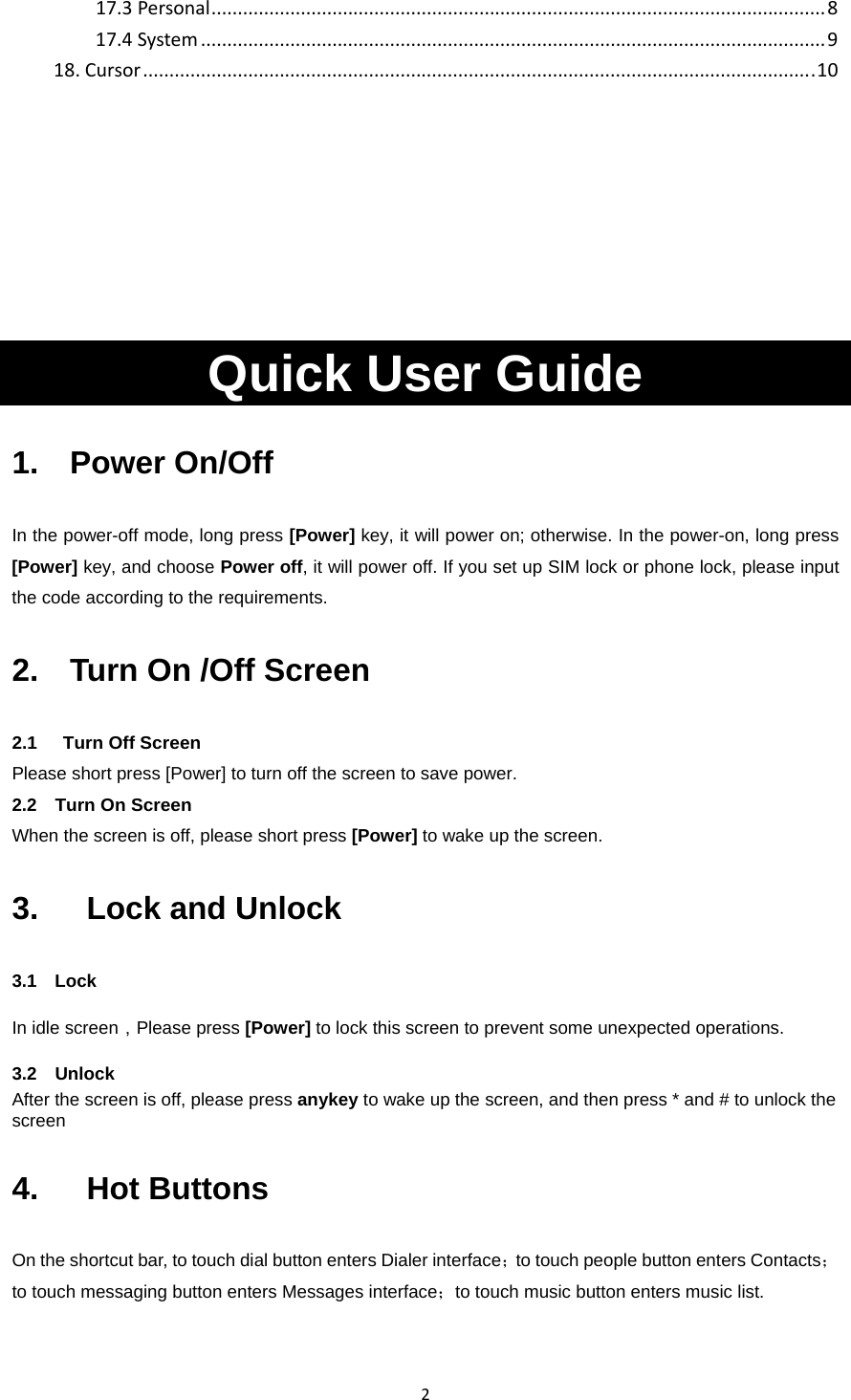 217.3Personal.....................................................................................................................817.4System.......................................................................................................................918.Cursor................................................................................................................................10Quick User Guide   1.  Power On/Off In the power-off mode, long press [Power] key, it will power on; otherwise. In the power-on, long press [Power] key, and choose Power off, it will power off. If you set up SIM lock or phone lock, please input the code according to the requirements. 2.    Turn On /Off Screen 2.1    Turn Off Screen Please short press [Power] to turn off the screen to save power. 2.2  Turn On Screen When the screen is off, please short press [Power] to wake up the screen. 3.   Lock and Unlock  3.1  Lock  In idle screen，Please press [Power] to lock this screen to prevent some unexpected operations. 3.2   Unlock After the screen is off, please press anykey to wake up the screen, and then press * and # to unlock the screen 4.   Hot Buttons On the shortcut bar, to touch dial button enters Dialer interface；to touch people button enters Contacts；to touch messaging button enters Messages interface；to touch music button enters music list.   