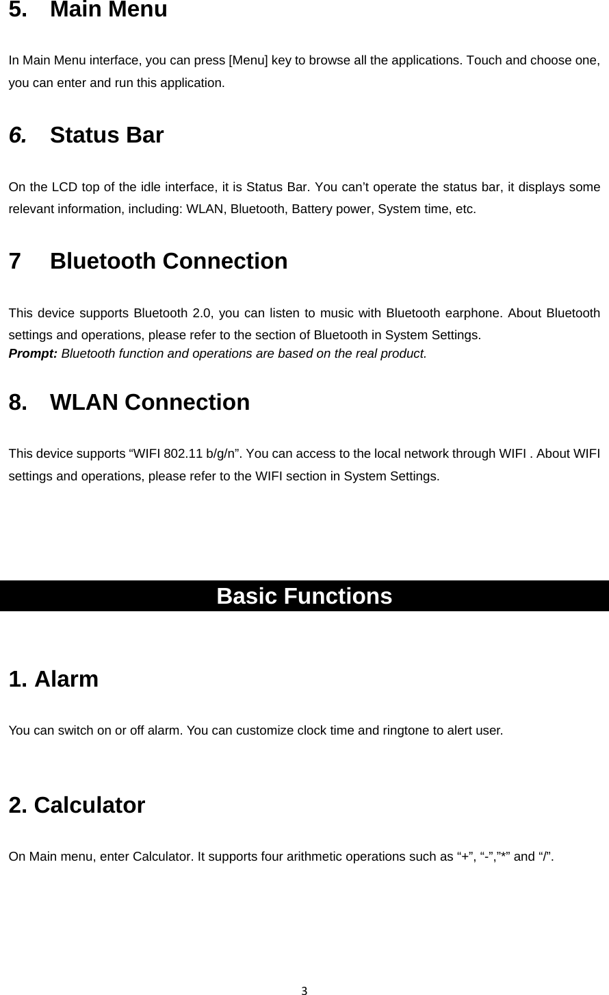 35.  Main Menu In Main Menu interface, you can press [Menu] key to browse all the applications. Touch and choose one, you can enter and run this application. 6.  Status Bar On the LCD top of the idle interface, it is Status Bar. You can’t operate the status bar, it displays some relevant information, including: WLAN, Bluetooth, Battery power, System time, etc. 7  Bluetooth Connection This device supports Bluetooth 2.0, you can listen to music with Bluetooth earphone. About Bluetooth settings and operations, please refer to the section of Bluetooth in System Settings. Prompt: Bluetooth function and operations are based on the real product. 8.  WLAN Connection  This device supports “WIFI 802.11 b/g/n”. You can access to the local network through WIFI . About WIFI settings and operations, please refer to the WIFI section in System Settings.     Basic Functions 1. Alarm You can switch on or off alarm. You can customize clock time and ringtone to alert user.  2. Calculator  On Main menu, enter Calculator. It supports four arithmetic operations such as “+”, “-”,”*” and “/”.  