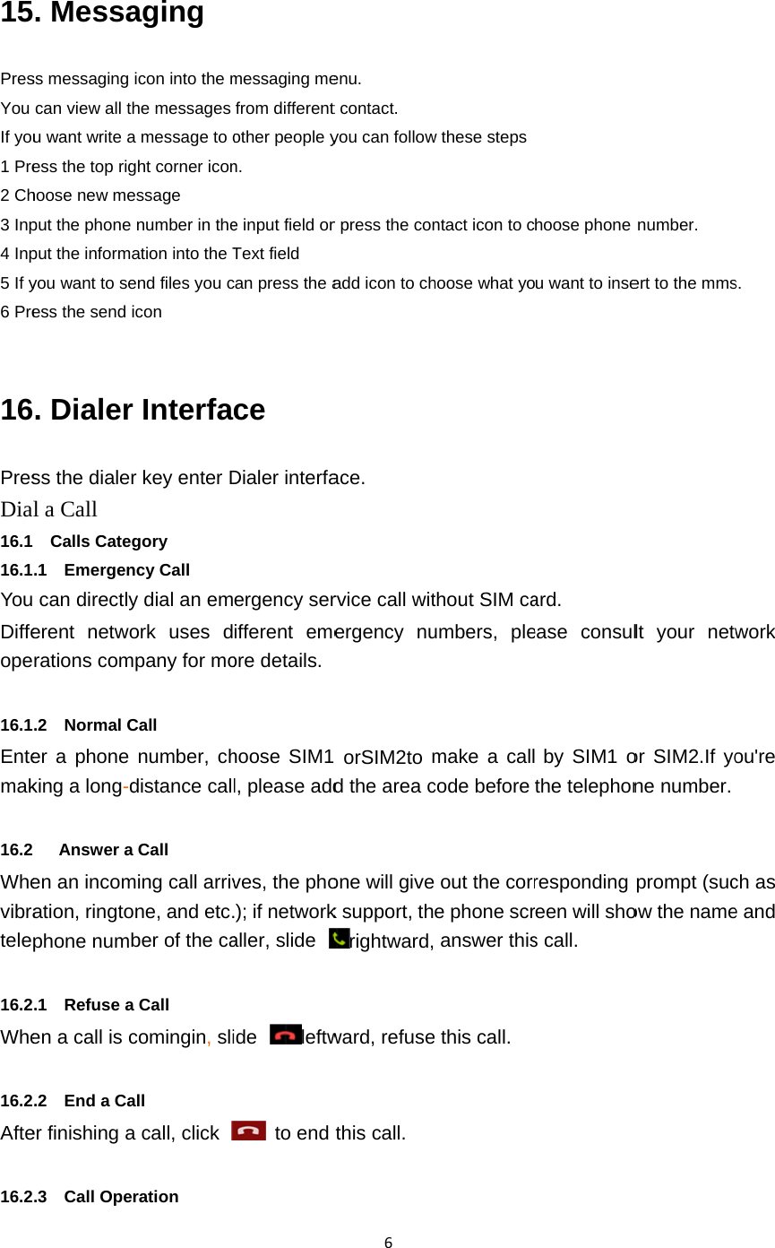  15PresYou If you1 Pre2 Ch3 Inp4 Inp5 If y6 Pre 16PresDia16.1 16.1YouDiffeope 16.1Entemak   16.2 Whevibratele 16.2Whe 16.2Afte 16.2. Messass messaging can view all thu want write aess the top righoose new meput the phone put the informayou want to seess the send i. Dialer ss the dialerl a Call   Calls Categ.1  Emergen can directlyerent networations com.2  Normal Cer a phone king a long-d   Answer a en an incomation, ringtophone numb.1  Refuse aen a call is c.2  End a Caer finishing a.3  Call Operaging icon into the mhe messages a message to oght corner iconessage number in theation into the Tend files you cicon rInterfar key enter Dgory ncy Call y dial an emork uses dpany for moCall   number, chdistance callCall ming call arrivne, and etc.ber of the caa Call comingin, sliall a call, click ration messaging mefrom differentother people yn. e input field orText field can press the ace Dialer interfaergency serifferent emeore details.   hoose SIM1l, please addves, the pho); if networkaller, slide ide leftw to end 6enu. t contact. you can followr press the conadd icon to chace. rvice call witergency nu  orSIM2to md the area cone will givek support, thrightward,ward, refusethis call.   w these stepsntact icon to choose what yothout SIM caumbers, plemake a callcode before  out the corre phone scr answer thise this call. hoose phone u want to inseard.  ease consul by SIM1 othe telephonresponding reen will shos call. number. ert to the mmslt your networ SIM2.If yone number. prompt (sucow the names. work ou&apos;re ch as e and 