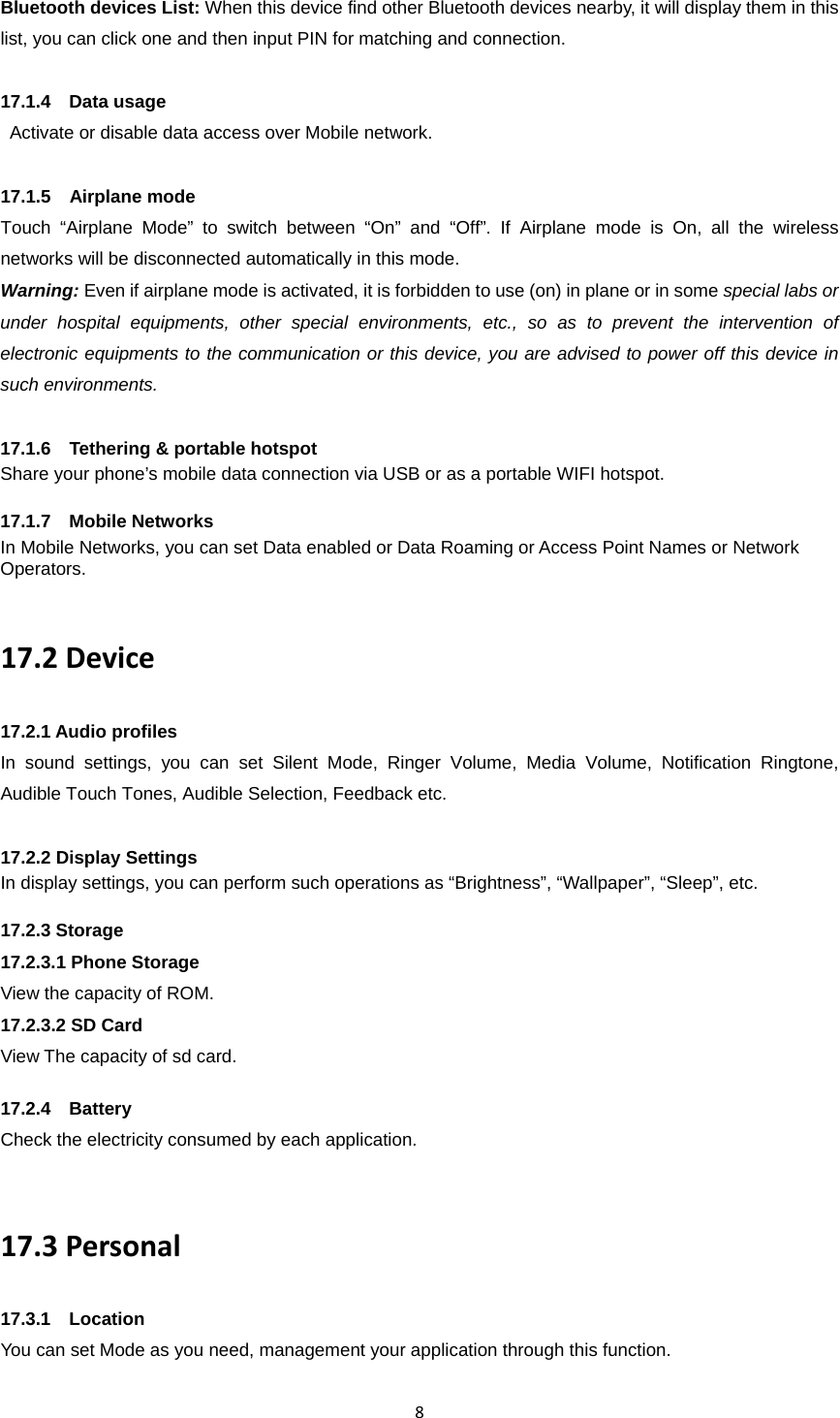 8Bluetooth devices List: When this device find other Bluetooth devices nearby, it will display them in this list, you can click one and then input PIN for matching and connection.  17.1.4  Data usage  Activate or disable data access over Mobile network.  17.1.5  Airplane mode Touch “Airplane Mode” to switch between “On” and “Off”. If Airplane mode is On, all the wireless networks will be disconnected automatically in this mode. Warning: Even if airplane mode is activated, it is forbidden to use (on) in plane or in some special labs or under hospital equipments, other special environments, etc., so as to prevent the intervention of electronic equipments to the communication or this device, you are advised to power off this device in such environments.      17.1.6  Tethering &amp; portable hotspot Share your phone’s mobile data connection via USB or as a portable WIFI hotspot.    17.1.7  Mobile Networks In Mobile Networks, you can set Data enabled or Data Roaming or Access Point Names or Network Operators.  17.2Device17.2.1 Audio profiles In sound settings, you can set Silent Mode, Ringer Volume, Media Volume, Notification Ringtone, Audible Touch Tones, Audible Selection, Feedback etc.  17.2.2 Display Settings In display settings, you can perform such operations as “Brightness”, “Wallpaper”, “Sleep”, etc.  17.2.3 Storage 17.2.3.1 Phone Storage View the capacity of ROM. 17.2.3.2 SD Card View The capacity of sd card.  17.2.4  Battery Check the electricity consumed by each application.  17.3Personal17.3.1  Location You can set Mode as you need, management your application through this function.  