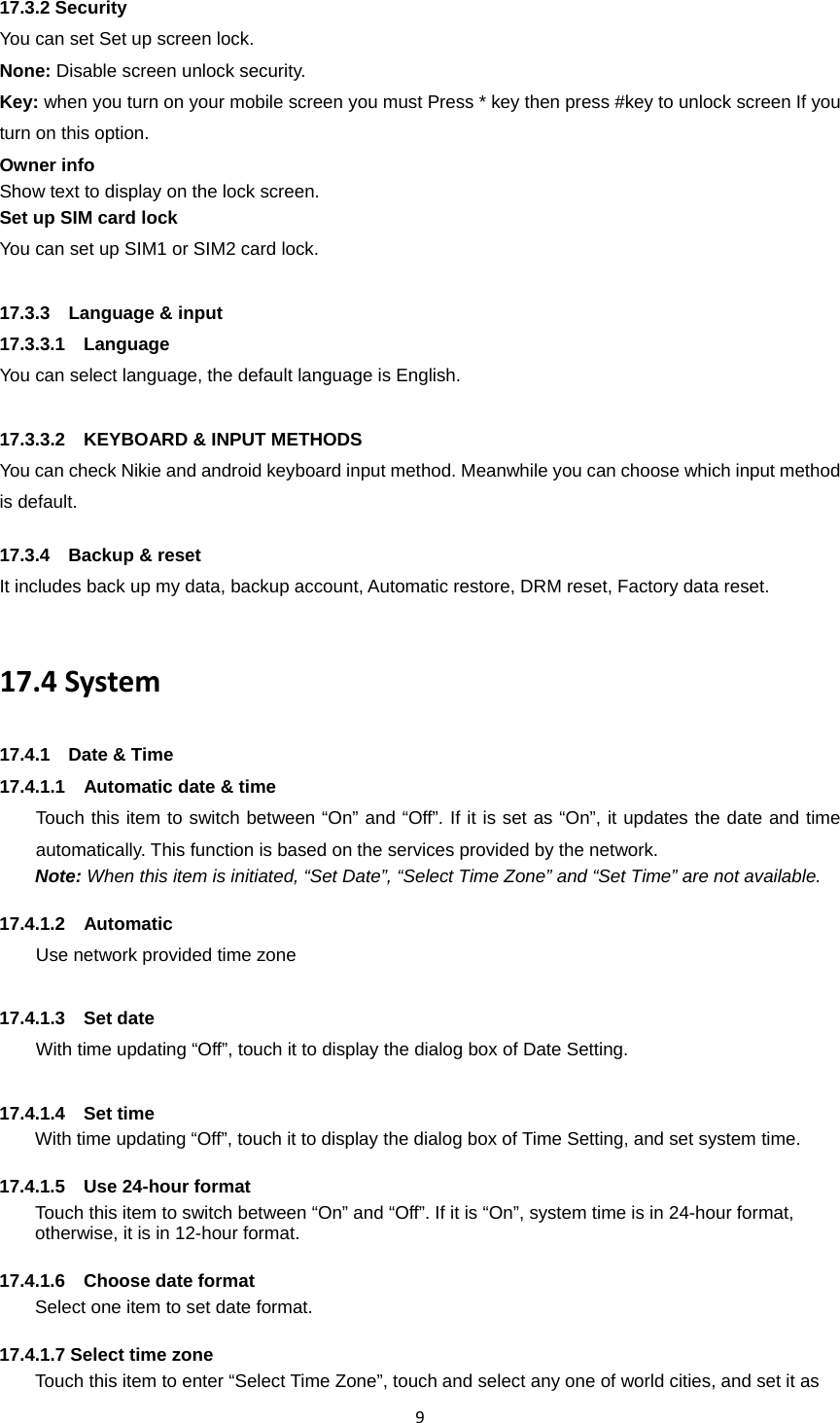 917.3.2 Security You can set Set up screen lock. None: Disable screen unlock security. Key: when you turn on your mobile screen you must Press * key then press #key to unlock screen If you turn on this option. Owner info Show text to display on the lock screen.   Set up SIM card lock You can set up SIM1 or SIM2 card lock. 17.3.3  Language &amp; input 17.3.3.1  Language You can select language, the default language is English.  17.3.3.2    KEYBOARD &amp; INPUT METHODS You can check Nikie and android keyboard input method. Meanwhile you can choose which input method is default.  17.3.4  Backup &amp; reset It includes back up my data, backup account, Automatic restore, DRM reset, Factory data reset.  17.4System17.4.1  Date &amp; Time 17.4.1.1    Automatic date &amp; time Touch this item to switch between “On” and “Off”. If it is set as “On”, it updates the date and time automatically. This function is based on the services provided by the network. Note: When this item is initiated, “Set Date”, “Select Time Zone” and “Set Time” are not available.  17.4.1.2  Automatic Use network provided time zone  17.4.1.3  Set date With time updating “Off”, touch it to display the dialog box of Date Setting.    17.4.1.4  Set time With time updating “Off”, touch it to display the dialog box of Time Setting, and set system time.    17.4.1.5  Use 24-hour format  Touch this item to switch between “On” and “Off”. If it is “On”, system time is in 24-hour format, otherwise, it is in 12-hour format.      17.4.1.6  Choose date format Select one item to set date format.    17.4.1.7 Select time zone Touch this item to enter “Select Time Zone”, touch and select any one of world cities, and set it as 