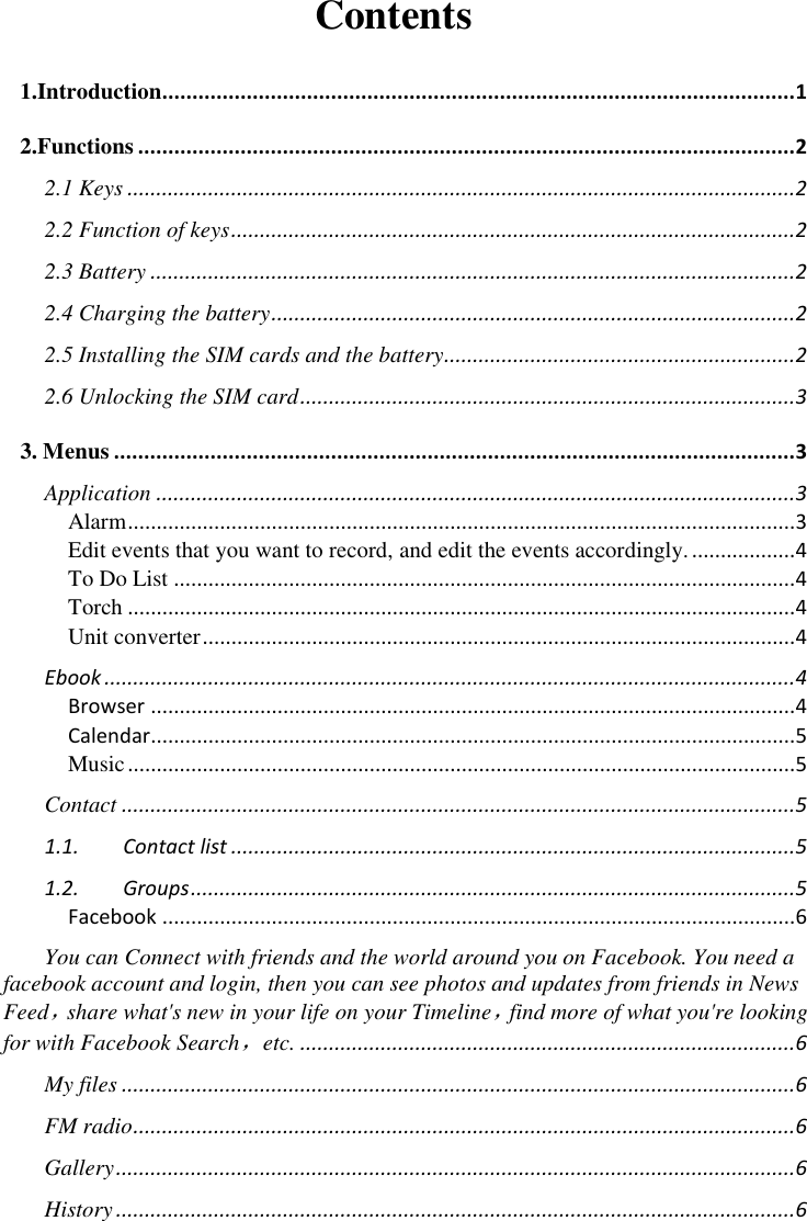  Contents 1.Introduction......................................................................................................... 1 2.Functions ............................................................................................................. 2 2.1 Keys .................................................................................................................... 2 2.2 Function of keys .................................................................................................. 2 2.3 Battery ................................................................................................................ 2 2.4 Charging the battery ........................................................................................... 2 2.5 Installing the SIM cards and the battery............................................................. 2 2.6 Unlocking the SIM card ...................................................................................... 3 3. Menus ................................................................................................................. 3 Application ............................................................................................................... 3 Alarm .................................................................................................................... 3 Edit events that you want to record, and edit the events accordingly. .................. 4 To Do List ............................................................................................................ 4 Torch .................................................................................................................... 4 Unit converter ....................................................................................................... 4 Ebook ........................................................................................................................ 4 Browser ................................................................................................................ 4 Calendar................................................................................................................ 5 Music .................................................................................................................... 5 Contact ..................................................................................................................... 5 1.1. Contact list .................................................................................................. 5 1.2. Groups ......................................................................................................... 5 Facebook .............................................................................................................. 6 You can Connect with friends and the world around you on Facebook. You need a facebook account and login, then you can see photos and updates from friends in News Feed，share what&apos;s new in your life on your Timeline，find more of what you&apos;re looking for with Facebook Search，etc. ...................................................................................... 6 My files ..................................................................................................................... 6 FM radio ................................................................................................................... 6 Gallery ...................................................................................................................... 6 History ...................................................................................................................... 6 