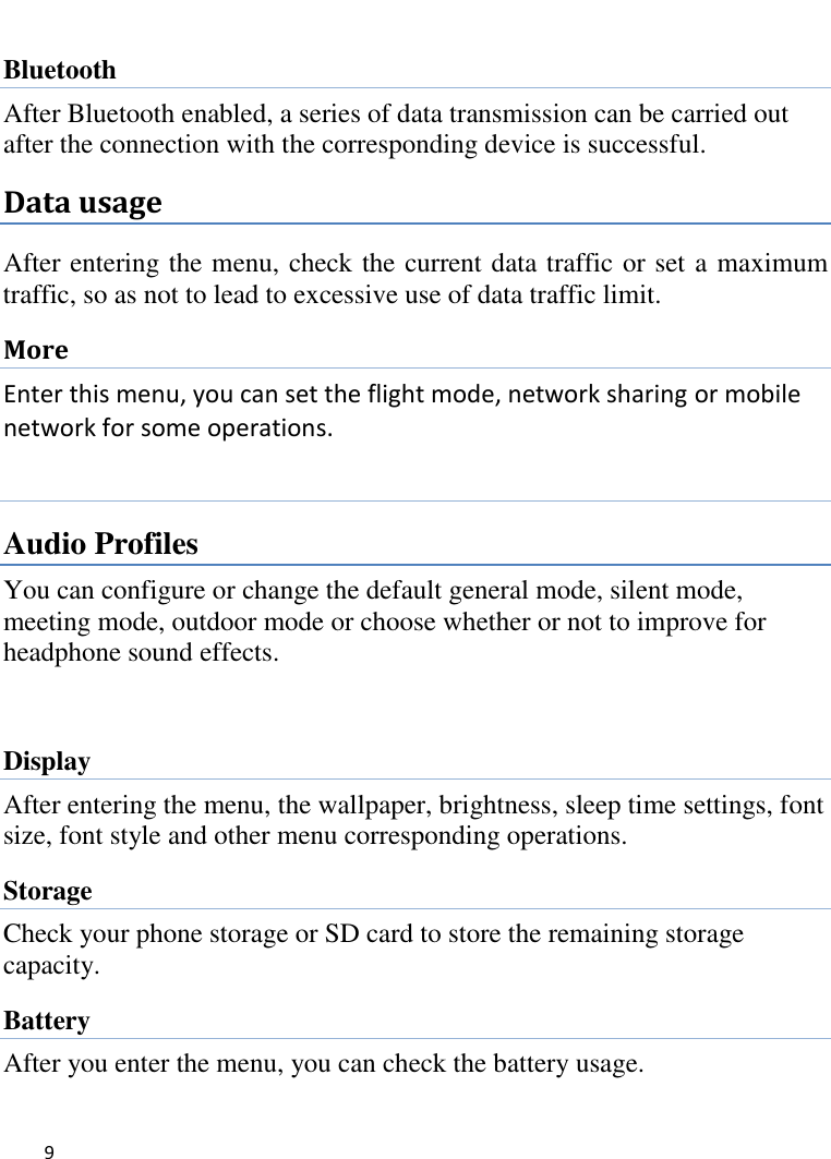   9      Bluetooth After Bluetooth enabled, a series of data transmission can be carried out after the connection with the corresponding device is successful. Data usage After entering the menu, check the current data traffic or set a maximum traffic, so as not to lead to excessive use of data traffic limit. More Enter this menu, you can set the flight mode, network sharing or mobile network for some operations.  Audio Profiles You can configure or change the default general mode, silent mode, meeting mode, outdoor mode or choose whether or not to improve for headphone sound effects.  Display After entering the menu, the wallpaper, brightness, sleep time settings, font size, font style and other menu corresponding operations. Storage Check your phone storage or SD card to store the remaining storage capacity. Battery After you enter the menu, you can check the battery usage. 