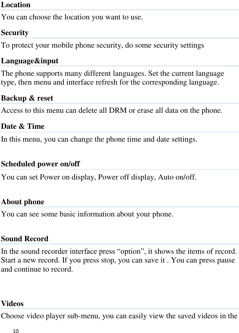   10     Location You can choose the location you want to use. Security To protect your mobile phone security, do some security settings Language&amp;input The phone supports many different languages. Set the current language type, then menu and interface refresh for the corresponding language. Backup &amp; reset Access to this menu can delete all DRM or erase all data on the phone. Date &amp; Time   In this menu, you can change the phone time and date settings.    Scheduled power on/off You can set Power on display, Power off display, Auto on/off.  About phone You can see some basic information about your phone.  Sound Record In the sound recorder interface press “option”, it shows the items of record. Start a new record. If you press stop, you can save it . You can press pause and continue to record.   Videos Choose video player sub-menu, you can easily view the saved videos in the 