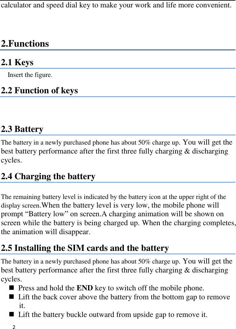   2     calculator and speed dial key to make your work and life more convenient.  2.Functions 2.1 Keys   Insert the figure.   2.2 Function of keys   2.3 Battery The battery in a newly purchased phone has about 50% charge up. You will get the best battery performance after the first three fully charging &amp; discharging cycles. 2.4 Charging the battery  The remaining battery level is indicated by the battery icon at the upper right of the display screen.When the battery level is very low, the mobile phone will prompt “Battery low” on screen.A charging animation will be shown on screen while the battery is being charged up. When the charging completes, the animation will disappear. 2.5 Installing the SIM cards and the battery The battery in a newly purchased phone has about 50% charge up. You will get the best battery performance after the first three fully charging &amp; discharging cycles.   Press and hold the END key to switch off the mobile phone.   Lift the back cover above the battery from the bottom gap to remove it.   Lift the battery buckle outward from upside gap to remove it. 