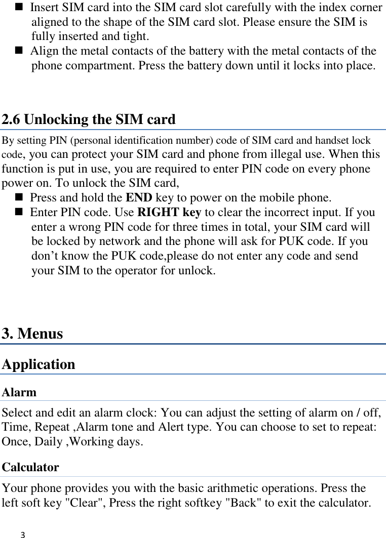   3       Insert SIM card into the SIM card slot carefully with the index corner aligned to the shape of the SIM card slot. Please ensure the SIM is fully inserted and tight.   Align the metal contacts of the battery with the metal contacts of the phone compartment. Press the battery down until it locks into place.  2.6 Unlocking the SIM card By setting PIN (personal identification number) code of SIM card and handset lock code, you can protect your SIM card and phone from illegal use. When this function is put in use, you are required to enter PIN code on every phone power on. To unlock the SIM card,   Press and hold the END key to power on the mobile phone.   Enter PIN code. Use RIGHT key to clear the incorrect input. If you enter a wrong PIN code for three times in total, your SIM card will be locked by network and the phone will ask for PUK code. If you don’t know the PUK code,please do not enter any code and send your SIM to the operator for unlock.  3. Menus Application Alarm Select and edit an alarm clock: You can adjust the setting of alarm on / off, Time, Repeat ,Alarm tone and Alert type. You can choose to set to repeat:   Once, Daily ,Working days. Calculator Your phone provides you with the basic arithmetic operations. Press the left soft key &quot;Clear&quot;, Press the right softkey &quot;Back&quot; to exit the calculator. 