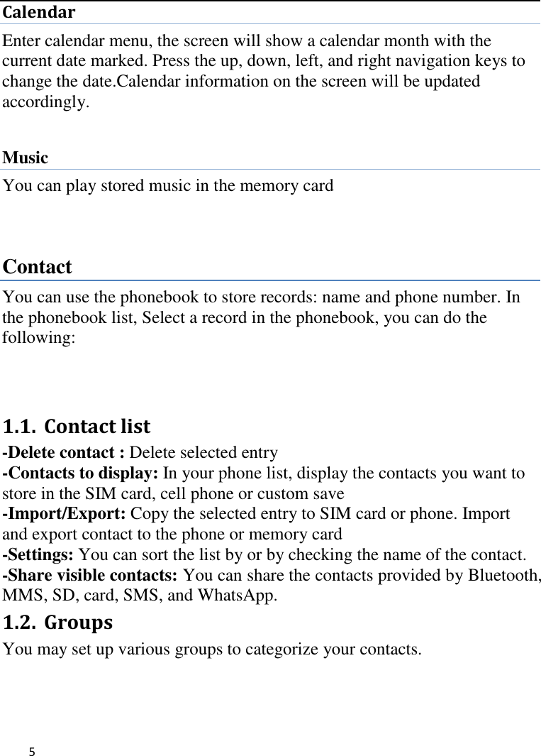   5     Calendar Enter calendar menu, the screen will show a calendar month with the current date marked. Press the up, down, left, and right navigation keys to change the date.Calendar information on the screen will be updated accordingly.  Music You can play stored music in the memory card     Contact You can use the phonebook to store records: name and phone number. In the phonebook list, Select a record in the phonebook, you can do the following:    1.1. Contact list   -Delete contact : Delete selected entry -Contacts to display: In your phone list, display the contacts you want to store in the SIM card, cell phone or custom save -Import/Export: Copy the selected entry to SIM card or phone. Import and export contact to the phone or memory card -Settings: You can sort the list by or by checking the name of the contact. -Share visible contacts: You can share the contacts provided by Bluetooth, MMS, SD, card, SMS, and WhatsApp. 1.2. Groups   You may set up various groups to categorize your contacts.     