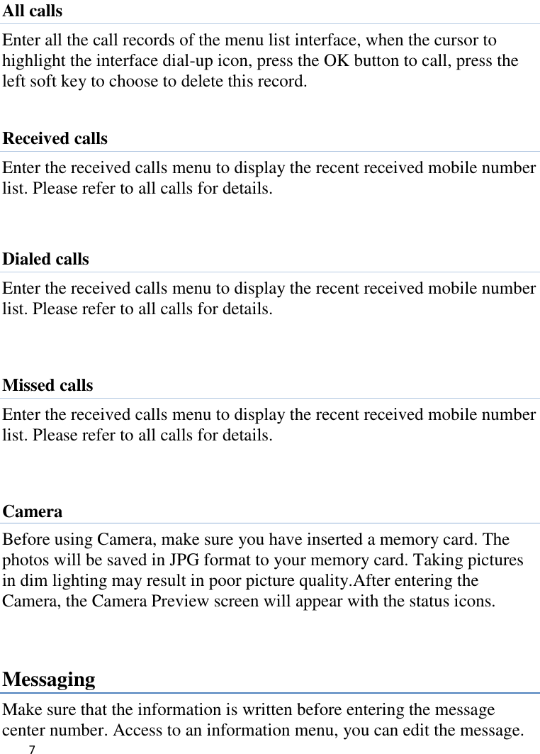   7     All calls Enter all the call records of the menu list interface, when the cursor to highlight the interface dial-up icon, press the OK button to call, press the left soft key to choose to delete this record.  Received calls Enter the received calls menu to display the recent received mobile number list. Please refer to all calls for details.  Dialed calls Enter the received calls menu to display the recent received mobile number list. Please refer to all calls for details.   Missed calls Enter the received calls menu to display the recent received mobile number list. Please refer to all calls for details.   Camera Before using Camera, make sure you have inserted a memory card. The photos will be saved in JPG format to your memory card. Taking pictures in dim lighting may result in poor picture quality.After entering the Camera, the Camera Preview screen will appear with the status icons.     Messaging Make sure that the information is written before entering the message center number. Access to an information menu, you can edit the message. 