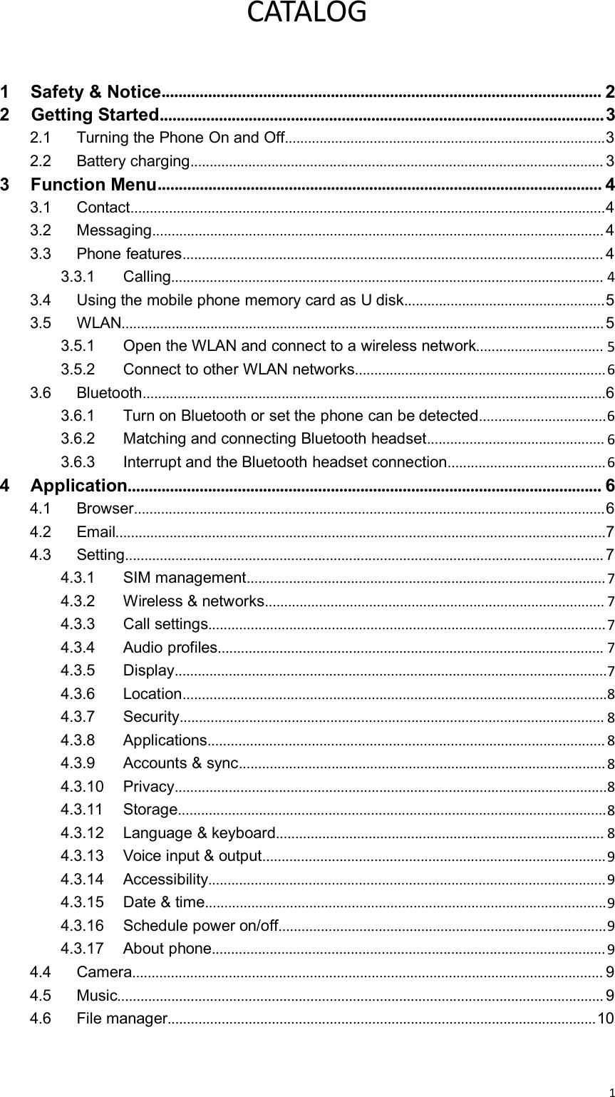 1CATALOG1 Safety &amp; Notice........................................................................................................ 22 Getting Started.........................................................................................................32.1 Turning the Phone On and Off...................................................................................32.2 Battery charging........................................................................................................... 33 Function Menu......................................................................................................... 43.1 Contact...........................................................................................................................43.2 Messaging..................................................................................................................... 43.3 Phone features............................................................................................................. 43.3.1 Calling................................................................................................................ 43.4 Using the mobile phone memory card as U disk....................................................53.5 WLAN.............................................................................................................................53.5.1 Open the WLAN and connect to a wireless network................................. 53.5.2 Connect to other WLAN networks.................................................................63.6 Bluetooth........................................................................................................................63.6.1 Turn on Bluetooth or set the phone can be detected.................................63.6.2 Matching and connecting Bluetooth headset.............................................. 63.6.3 Interrupt and the Bluetooth headset connection.........................................64Application................................................................................................................ 64.1 Browser..........................................................................................................................64.2 Email...............................................................................................................................74.3 Setting............................................................................................................................ 74.3.1 SIM management.............................................................................................74.3.2 Wireless &amp; networks........................................................................................ 74.3.3 Call settings.......................................................................................................74.3.4 Audio profiles.................................................................................................... 74.3.5 Display................................................................................................................74.3.6 Location..............................................................................................................84.3.7 Security.............................................................................................................. 84.3.8 Applications....................................................................................................... 84.3.9 Accounts &amp; sync...............................................................................................84.3.10 Privacy................................................................................................................84.3.11 Storage...............................................................................................................84.3.12 Language &amp; keyboard..................................................................................... 84.3.13 Voice input &amp; output.........................................................................................94.3.14 Accessibility.......................................................................................................94.3.15 Date &amp; time........................................................................................................94.3.16 Schedule power on/off.....................................................................................94.3.17 About phone......................................................................................................94.4 Camera.......................................................................................................................... 94.5 Music.............................................................................................................................. 94.6 File manager...............................................................................................................10