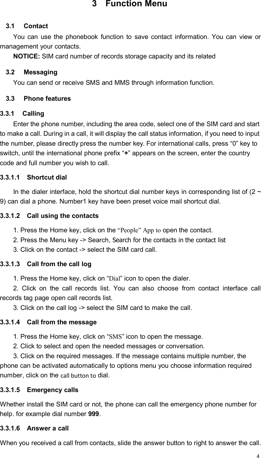 43 Function Menu3.1 ContactYou can use the phonebook function to save contact information. You can view ormanagement your contacts.NOTICE: SIM card number of records storage capacity and its related3.2 MessagingYou can send or receive SMS and MMS through information function.3.3 Phone features3.3.1 CallingEnter the phone number, including the area code, select one of the SIM card and startto make a call. During in a call, it will display the call status information, if you need to inputthe number, please directly press the number key. For international calls, press “0” key toswitch, until the international phone prefix “+” appears on the screen, enter the countrycode and full number you wish to call.3.3.1.1 Shortcut dialIn the dialer interface, hold the shortcut dial number keys in corresponding list of (2 ~9) can dial a phone. Number1 key have been preset voice mail shortcut dial.3.3.1.2 Call using the contacts1. Press the Home key, click on the “People” App to open the contact.2. Press the Menu key -&gt; Search, Search for the contacts in the contact list3. Click on the contact -&gt; select the SIM card call.3.3.1.3 Call from the call log1. Press the Home key, click on “Dial” icon to open the dialer.2. Click on the call records list. You can also choose from contact interface callrecords tag page open call records list.3. Click on the call log -&gt; select the SIM card to make the call.3.3.1.4 Call from the message1. Press the Home key, click on “SMS” icon to open the message.2. Click to select and open the needed messages or conversation.3. Click on the required messages. If the message contains multiple number, thephone can be activated automatically to options menu you choose information requirednumber, click on the call button to dial.3.3.1.5 Emergency callsWhether install the SIM card or not, the phone can call the emergency phone number forhelp. for example dial number 999.3.3.1.6 Answer a callWhen you received a call from contacts, slide the answer button to right to answer the call.