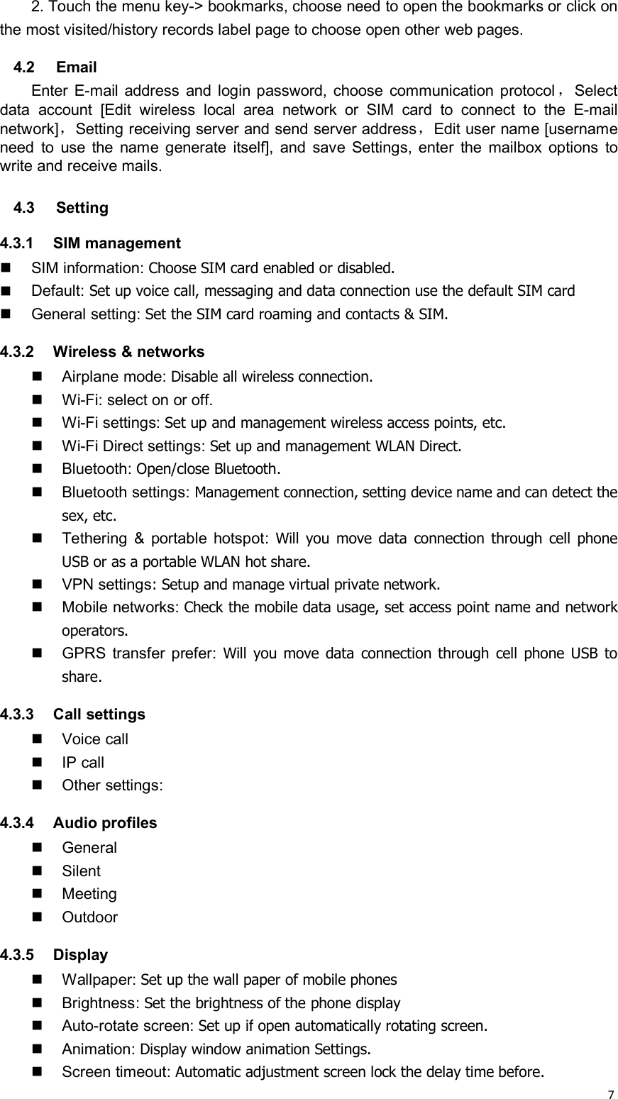 72. Touch the menu key-&gt; bookmarks, choose need to open the bookmarks or click onthe most visited/history records label page to choose open other web pages.4.2 EmailEnter E-mail address and login password, choose communication protocol ，Selectdata account [Edit wireless local area network or SIM card to connect to the E-mailnetwork]，Setting receiving server and send server address，Edit user name [usernameneed to use the name generate itself], and save Settings, enter the mailbox options towrite and receive mails.4.3 Setting4.3.1 SIM managementSIM information: Choose SIM card enabled or disabled.Default: Set up voice call, messaging and data connection use the default SIM cardGeneral setting: Set the SIM card roaming and contacts &amp; SIM.4.3.2 Wireless &amp; networksAirplane mode: Disable all wireless connection.Wi-Fi: select on or off.Wi-Fi settings: Set up and management wireless access points, etc.Wi-Fi Direct settings: Set up and management WLAN Direct.Bluetooth: Open/close Bluetooth.Bluetooth settings: Management connection, setting device name and can detect thesex, etc.Tethering &amp; portable hotspot: Will you move data connection through cell phoneUSB or as a portable WLAN hot share.VPN settings: Setup and manage virtual private network.Mobile networks: Check the mobile data usage, set access point name and networkoperators.GPRS transfer prefer: Will you move data connection through cell phone USB toshare.4.3.3 Call settingsVoice callIP callOther settings:4.3.4 Audio profilesGeneralSilentMeetingOutdoor4.3.5 DisplayWallpaper: Set up the wall paper of mobile phonesBrightness: Set the brightness of the phone displayAuto-rotate screen: Set up if open automatically rotating screen.Animation: Display window animation Settings.Screen timeout: Automatic adjustment screen lock the delay time before.