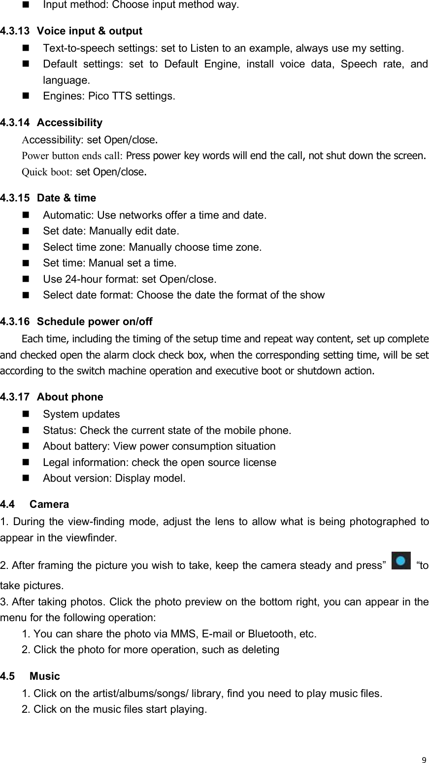 9Input method: Choose input method way.4.3.13 Voice input &amp; outputText-to-speech settings: set to Listen to an example, always use my setting.Default settings: set to Default Engine, install voice data, Speech rate, andlanguage.Engines: Pico TTS settings.4.3.14 AccessibilityAccessibility: set Open/close.Power button ends call: Press power key words will end the call, not shut down the screen.Quick boot: set Open/close.4.3.15 Date &amp; timeAutomatic: Use networks offer a time and date.Set date: Manually edit date.Select time zone: Manually choose time zone.Set time: Manual set a time.Use 24-hour format: set Open/close.Select date format: Choose the date the format of the show4.3.16 Schedule power on/offEach time, including the timing of the setup time and repeat way content, set up completeand checked open the alarm clock check box, when the corresponding setting time, will be setaccording to the switch machine operation and executive boot or shutdown action.4.3.17 About phoneSystem updatesStatus: Check the current state of the mobile phone.About battery: View power consumption situationLegal information: check the open source licenseAbout version: Display model.4.4 Camera1. During the view-finding mode, adjust the lens to allow what is being photographed toappear in the viewfinder.2. After framing the picture you wish to take, keep the camera steady and press” “totake pictures.3. After taking photos. Click the photo preview on the bottom right, you can appear in themenu for the following operation:1. You can share the photo via MMS, E-mail or Bluetooth, etc.2. Click the photo for more operation, such as deleting4.5 Music1. Click on the artist/albums/songs/ library, find you need to play music files.2. Click on the music files start playing.