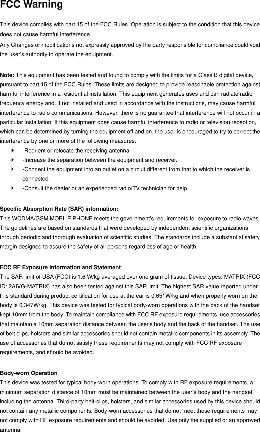 FCC Warning  This device complies with part 15 of the FCC Rules. Operation is subject to the condition that this device does not cause harmful interference. Any Changes or modifications not expressly approved by the party responsible for compliance could void the user&apos;s authority to operate the equipment.    Note: This equipment has been tested and found to comply with the limits for a Class B digital device, pursuant to part 15 of the FCC Rules. These limits are designed to provide reasonable protection against harmful interference in a residential installation. This equipment generates uses and can radiate radio frequency energy and, if not installed and used in accordance with the instructions, may cause harmful interference to radio communications. However, there is no guarantee that interference will not occur in a particular installation. If this equipment does cause harmful interference to radio or television reception, which can be determined by turning the equipment off and on, the user is encouraged to try to correct the interference by one or more of the following measures:     -Reorient or relocate the receiving antenna.     -Increase the separation between the equipment and receiver.     -Connect the equipment into an outlet on a circuit different from that to which the receiver is connected.     -Consult the dealer or an experienced radio/TV technician for help.    Specific Absorption Rate (SAR) information:   This WCDMA/GSM MOBILE PHONE meets the government&apos;s requirements for exposure to radio waves. The guidelines are based on standards that were developed by independent scientific organizations through periodic and thorough evaluation of scientific studies. The standards include a substantial safety margin designed to assure the safety of all persons regardless of age or health.    FCC RF Exposure Information and Statement   The SAR limit of USA (FCC) is 1.6 W/kg averaged over one gram of tissue. Device types: MATRIX (FCC ID: 2AIVG-MATRIX) has also been tested against this SAR limit. The highest SAR value reported under this standard during product certification for use at the ear is 0.651W/kg and when properly worn on the body is 0.347W/kg. This device was tested for typical body-worn operations with the back of the handset kept 10mm from the body. To maintain compliance with FCC RF exposure requirements, use accessories that maintain a 10mm separation distance between the user&apos;s body and the back of the handset. The use of belt clips, holsters and similar accessories should not contain metallic components in its assembly. The use of accessories that do not satisfy these requirements may not comply with FCC RF exposure requirements, and should be avoided.    Body-worn Operation   This device was tested for typical body-worn operations. To comply with RF exposure requirements, a minimum separation distance of 10mm must be maintained between the user’s body and the handset, including the antenna. Third-party belt-clips, holsters, and similar accessories used by this device should not contain any metallic components. Body-worn accessories that do not meet these requirements may not comply with RF exposure requirements and should be avoided. Use only the supplied or an approved antenna.   