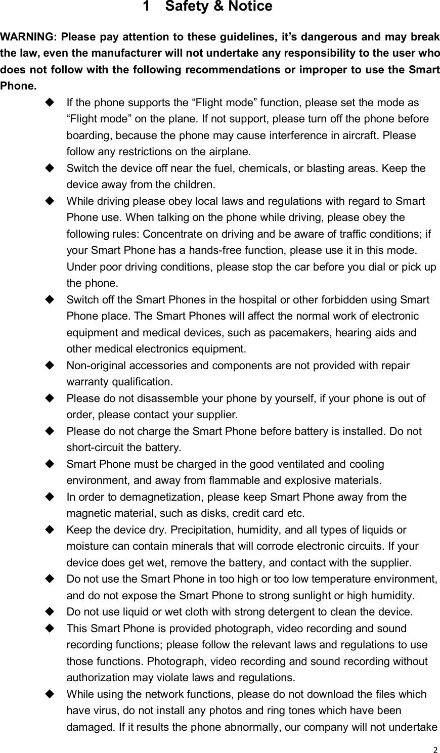 21 Safety &amp; NoticeWARNING: Please pay attention to these guidelines, it’s dangerous and may breakthe law, even the manufacturer will not undertake any responsibility to the user whodoes not follow with the following recommendations or improper to use the SmartPhone.If the phone supports the “Flight mode” function, please set the mode as“Flight mode” on the plane. If not support, please turn off the phone beforeboarding, because the phone may cause interference in aircraft. Pleasefollow any restrictions on the airplane.Switch the device off near the fuel, chemicals, or blasting areas. Keep thedevice away from the children.While driving please obey local laws and regulations with regard to SmartPhone use. When talking on the phone while driving, please obey thefollowing rules: Concentrate on driving and be aware of traffic conditions; ifyour Smart Phone has a hands-free function, please use it in this mode.Under poor driving conditions, please stop the car before you dial or pick upthe phone.Switch off the Smart Phones in the hospital or other forbidden using SmartPhone place. The Smart Phones will affect the normal work of electronicequipment and medical devices, such as pacemakers, hearing aids andother medical electronics equipment.Non-original accessories and components are not provided with repairwarranty qualification.Please do not disassemble your phone by yourself, if your phone is out oforder, please contact your supplier.Please do not charge the Smart Phone before battery is installed. Do notshort-circuit the battery.Smart Phone must be charged in the good ventilated and coolingenvironment, and away from flammable and explosive materials.In order to demagnetization, please keep Smart Phone away from themagnetic material, such as disks, credit card etc.Keep the device dry. Precipitation, humidity, and all types of liquids ormoisture can contain minerals that will corrode electronic circuits. If yourdevice does get wet, remove the battery, and contact with the supplier.Do not use the Smart Phone in too high or too low temperature environment,and do not expose the Smart Phone to strong sunlight or high humidity.Do not use liquid or wet cloth with strong detergent to clean the device.This Smart Phone is provided photograph, video recording and soundrecording functions; please follow the relevant laws and regulations to usethose functions. Photograph, video recording and sound recording withoutauthorization may violate laws and regulations.While using the network functions, please do not download the files whichhave virus, do not install any photos and ring tones which have beendamaged. If it results the phone abnormally, our company will not undertake