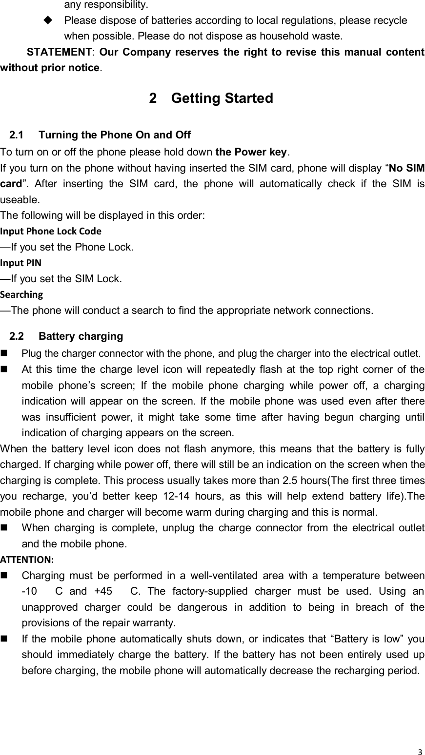 3any responsibility.Please dispose of batteries according to local regulations, please recyclewhen possible. Please do not dispose as household waste.STATEMENT:Our Company reserves the right to revise this manual contentwithout prior notice.2 Getting Started2.1 Turning the Phone On and OffTo turn on or off the phone please hold down the Power key.If you turn on the phone without having inserted the SIM card, phone will display “No SIMcard”. After inserting the SIM card, the phone will automatically check if the SIM isuseable.The following will be displayed in this order:Input Phone Lock Code—If you set the Phone Lock.Input PIN—If you set the SIM Lock.Searching—The phone will conduct a search to find the appropriate network connections.2.2 Battery chargingPlug the charger connector with the phone, and plug the charger into the electrical outlet.At this time the charge level icon will repeatedly flash at the top right corner of themobile phone’s screen; If the mobile phone charging while power off, a chargingindication will appear on the screen. If the mobile phone was used even after therewas insufficient power, it might take some time after having begun charging untilindication of charging appears on the screen.When the battery level icon does not flash anymore, this means that the battery is fullycharged. If charging while power off, there will still be an indication on the screen when thecharging is complete. This process usually takes more than 2.5 hours(The first three timesyou recharge, you’d better keep 12-14 hours, as this will help extend battery life).Themobile phone and charger will become warm during charging and this is normal.When charging is complete, unplug the charge connector from the electrical outletand the mobile phone.ATTENTION:Charging must be performed in a well-ventilated area with a temperature between-10 C and +45 C. The factory-supplied charger must be used. Using anunapproved charger could be dangerous in addition to being in breach of theprovisions of the repair warranty.If the mobile phone automatically shuts down, or indicates that “Battery is low” youshould immediately charge the battery. If the battery has not been entirely used upbefore charging, the mobile phone will automatically decrease the recharging period.