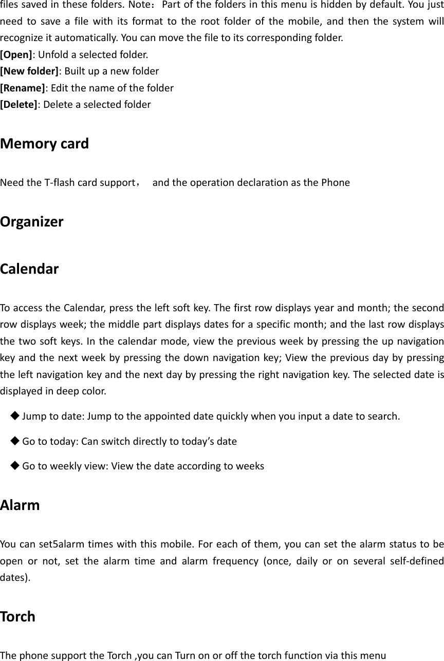 filessavedinthesefolders.Note：Partofthefoldersinthismenuishiddenbydefault.Youjustneedtosaveafilewithitsformattotherootfolderofthemobile,andthenthesystemwillrecognizeitautomatically.Youcanmovethefiletoitscorrespondingfolder.[Open]:Unfoldaselectedfolder.[Newfolder]:Builtupanewfolder[Rename]:Editthenameofthefolder[Delete]:DeleteaselectedfolderMemorycardNeedtheT‐flashcardsupport，andtheoperationdeclarationasthePhoneOrganizerCalendarToaccesstheCalendar,presstheleftsoftkey.Thefirstrowdisplaysyearandmonth;thesecondrowdisplaysweek;themiddlepartdisplaysdatesforaspecificmonth;andthelastrowdisplaysthetwosoftkeys.Inthecalendarmode,viewthepreviousweekbypressingtheupnavigationkeyandthenextweekbypressingthedownnavigationkey;Viewthepreviousdaybypressingtheleftnavigationkeyandthenextdaybypressingtherightnavigationkey.Theselecteddateisdisplayedindeepcolor. Jumptodate:Jumptotheappointeddatequicklywhenyouinputadatetosearch. Gototoday:Canswitchdirectlytotoday’sdate Gotoweeklyview:ViewthedateaccordingtoweeksAlarmYoucanset5alarmtimeswiththismobile.Foreachofthem,youcansetthealarmstatustobeopenornot,setthealarmtimeandalarmfrequency(once,dailyoronseveralself‐defineddates).TorchThephonesupporttheTorch,youcanTurnonoroffthetorchfunctionviathismenu
