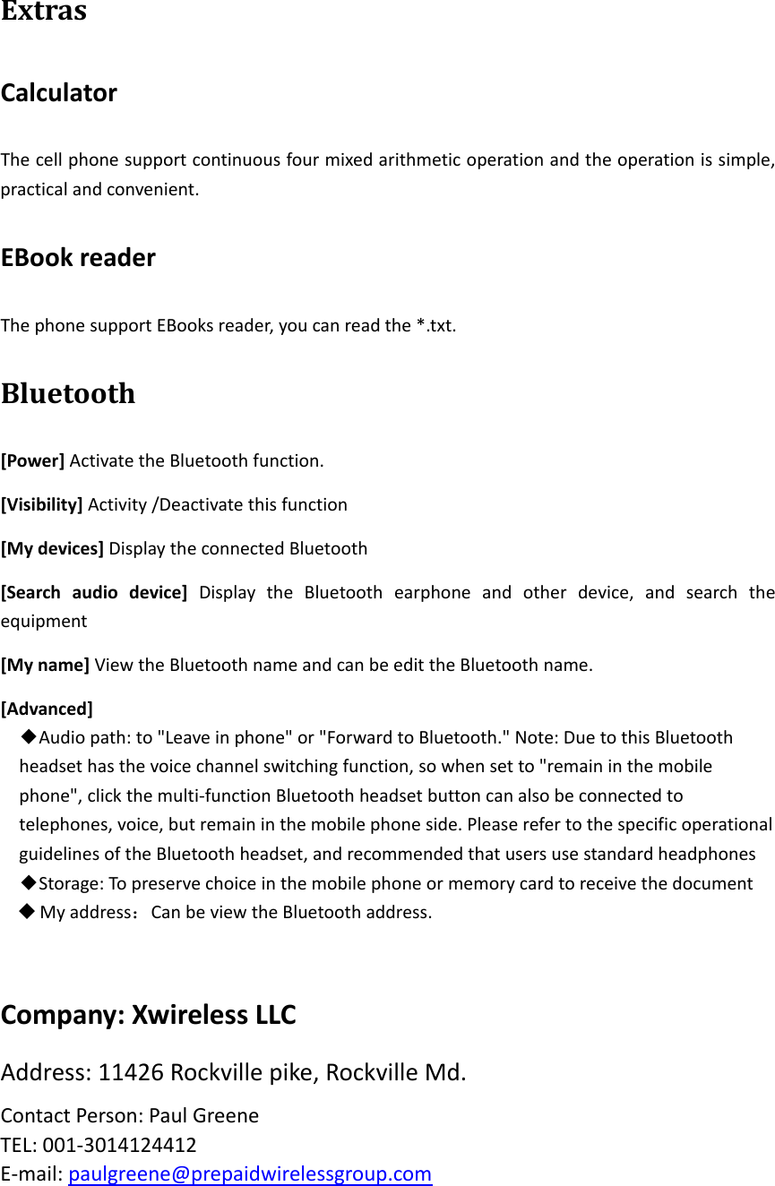 ExtrasCalculatorThecellphonesupportcontinuousfourmixedarithmeticoperationandtheoperationissimple,practicalandconvenient.EBookreaderThephonesupportEBooksreader,youcanreadthe*.txt.Bluetooth[Power]ActivatetheBluetoothfunction.[Visibility]Activity/Deactivatethisfunction[Mydevices]DisplaytheconnectedBluetooth[Searchaudiodevice]DisplaytheBluetoothearphoneandotherdevice,andsearchtheequipment[Myname]ViewtheBluetoothnameandcanbeedittheBluetoothname.[Advanced]◆Audiopath:to&quot;Leaveinphone&quot;or&quot;ForwardtoBluetooth.&quot;Note:DuetothisBluetoothheadsethasthevoicechannelswitchingfunction,sowhensetto&quot;remaininthemobilephone&quot;,clickthemulti‐functionBluetoothheadsetbuttoncanalsobeconnectedtotelephones,voice,butremaininthemobilephoneside.PleaserefertothespecificoperationalguidelinesoftheBluetoothheadset,andrecommendedthatusersusestandardheadphones◆Storage:Topreservechoiceinthemobilephoneormemorycardtoreceivethedocument Myaddress：CanbeviewtheBluetoothaddress.Company:XwirelessLLCAddress:11426Rockvillepike,RockvilleMd.ContactPerson:PaulGreeneTEL:001‐3014124412E‐mail:paulgreene@prepaidwirelessgroup.com