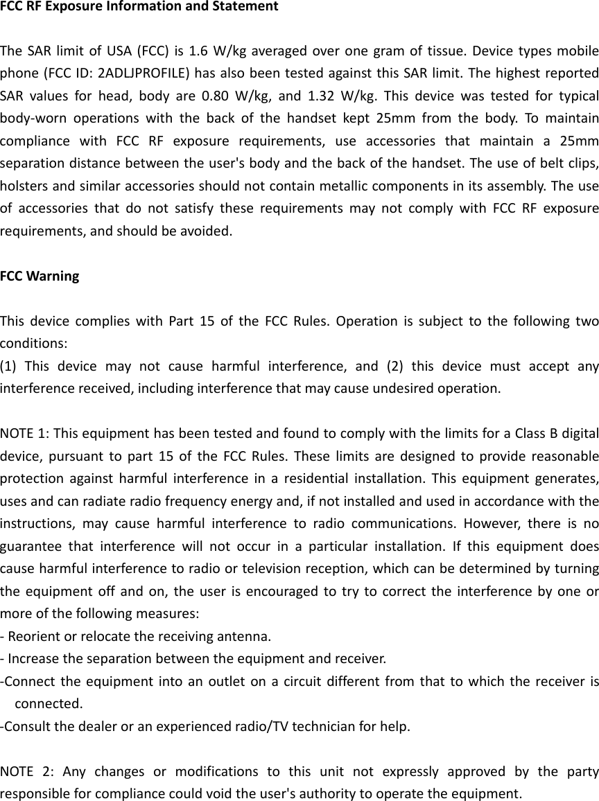 FCCRFExposureInformationandStatementTheSARlimitofUSA(FCC)is1.6W/kgaveragedoveronegramoftissue.Devicetypesmobilephone(FCCID:2ADLJPROFILE)hasalsobeentestedagainstthisSARlimit.ThehighestreportedSARvaluesforhead,bodyare0.80W/kg,and1.32W/kg.Thisdevicewastestedfortypicalbody‐wornoperationswiththebackofthehandsetkept25mmfromthebody.TomaintaincompliancewithFCCRFexposurerequirements,useaccessoriesthatmaintaina25mmseparationdistancebetweentheuser&apos;sbodyandthebackofthehandset.Theuseofbeltclips,holstersandsimilaraccessoriesshouldnotcontainmetalliccomponentsinitsassembly.TheuseofaccessoriesthatdonotsatisfytheserequirementsmaynotcomplywithFCCRFexposurerequirements,andshouldbeavoided.FCCWarningThisdevicecomplieswithPart15oftheFCCRules.Operationissubjecttothefollowingtwoconditions:(1)Thisdevicemaynotcauseharmfulinterference,and(2)thisdevicemustacceptanyinterferencereceived,includinginterferencethatmaycauseundesiredoperation.NOTE1:ThisequipmenthasbeentestedandfoundtocomplywiththelimitsforaClassBdigitaldevice,pursuanttopart15oftheFCCRules.Theselimitsaredesignedtoprovidereasonableprotectionagainstharmfulinterferenceinaresidentialinstallation.Thisequipmentgenerates,usesandcanradiateradiofrequencyenergyand,ifnotinstalledandusedinaccordancewiththeinstructions,maycauseharmfulinterferencetoradiocommunications.However,thereisnoguaranteethatinterferencewillnotoccurinaparticularinstallation.Ifthisequipmentdoescauseharmfulinterferencetoradioortelevisionreception,whichcanbedeterminedbyturningtheequipmentoffandon,theuserisencouragedtotrytocorrecttheinterferencebyoneormoreofthefollowingmeasures:‐Reorientorrelocatethereceivingantenna.‐Increasetheseparationbetweentheequipmentandreceiver.‐Connecttheequipmentintoanoutletonacircuitdifferentfromthattowhichthereceiverisconnected.‐Consultthedealeroranexperiencedradio/TVtechnicianforhelp.NOTE2:Anychangesormodificationstothisunitnotexpresslyapprovedbythepartyresponsibleforcompliancecouldvoidtheuser&apos;sauthoritytooperatetheequipment.