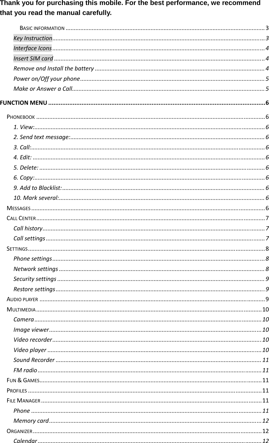 Thank you for purchasing this mobile. For the best performance, we recommend that you read the manual carefully. BASICINFORMATION..........................................................................................................................3KeyInstruction..................................................................................................................................3InterfaceIcons..................................................................................................................................4InsertSIMcard.................................................................................................................................4RemoveandInstallthebattery........................................................................................................4Poweron/Offyourphone.................................................................................................................5MakeorAnsweraCall......................................................................................................................5FUNCTIONMENU............................................................................................................................6PHONEBOOK............................................................................................................................................61.View:.............................................................................................................................................62.Sendtextmessage:.......................................................................................................................63.Call:...............................................................................................................................................64.Edit:..............................................................................................................................................65.Delete:..........................................................................................................................................66.Copy:.............................................................................................................................................69.AddtoBlacklist:............................................................................................................................610.Markseveral:..............................................................................................................................6MESSAGES...............................................................................................................................................6CALLCENTER............................................................................................................................................7Callhistory........................................................................................................................................7Callsettings......................................................................................................................................7SETTINGS.................................................................................................................................................8Phonesettings..................................................................................................................................8Networksettings..............................................................................................................................8Securitysettings...............................................................................................................................9Restoresettings................................................................................................................................9AUDIOPLAYER..........................................................................................................................................9MULTIMEDIA..........................................................................................................................................10Camera...........................................................................................................................................10Imageviewer..................................................................................................................................10Videorecorder................................................................................................................................10Videoplayer...................................................................................................................................10SoundRecorder..............................................................................................................................11FMradio.........................................................................................................................................11FUN&amp;GAMES........................................................................................................................................11PROFILES...............................................................................................................................................11FILEMANAGER.......................................................................................................................................11Phone.............................................................................................................................................11Memorycard..................................................................................................................................12ORGANIZER............................................................................................................................................12Calendar.........................................................................................................................................12