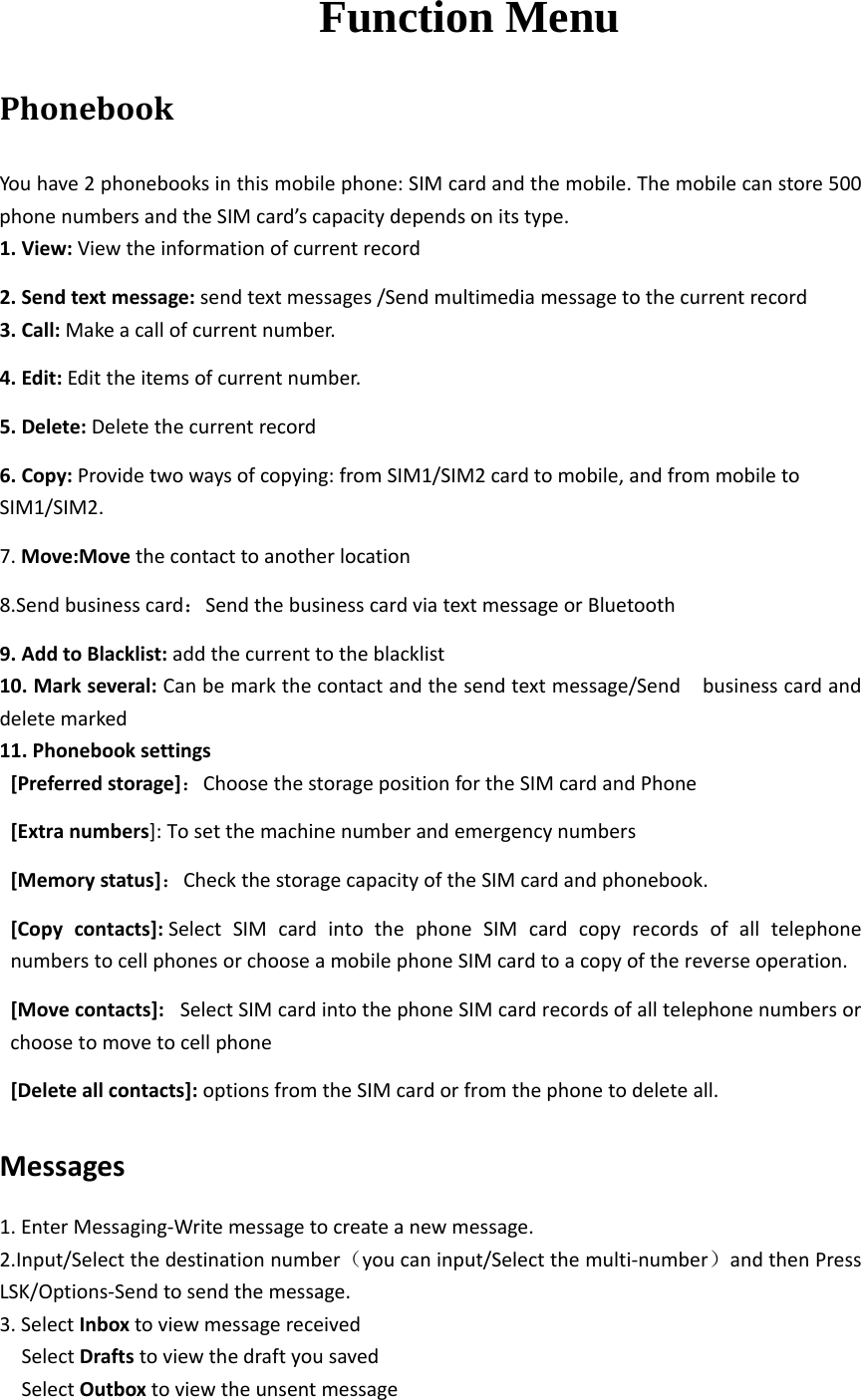  Function Menu PhonebookYouhave2phonebooksinthismobilephone:SIMcardandthemobile.Themobilecanstore500phonenumbersandtheSIMcard’scapacitydependsonitstype.1.View:Viewtheinformationofcurrentrecord2.Sendtextmessage:sendtextmessages/Sendmultimediamessagetothecurrentrecord3.Call:Makeacallofcurrentnumber.4.Edit:Edittheitemsofcurrentnumber.5.Delete:Deletethecurrentrecord6.Copy:Providetwowaysofcopying:fromSIM1/SIM2cardtomobile,andfrommobiletoSIM1/SIM2.7.Move:Movethecontacttoanotherlocation8.Sendbusinesscard：SendthebusinesscardviatextmessageorBluetooth9.AddtoBlacklist:addthecurrenttotheblacklist10.Markseveral:Canbemarkthecontactandthesendtextmessage/Sendbusinesscardanddeletemarked11.Phonebooksettings[Preferredstorage]：ChoosethestoragepositionfortheSIMcardandPhone[Extranumbers]:Tosetthemachinenumberandemergencynumbers[Memorystatus]：CheckthestoragecapacityoftheSIMcardandphonebook.[Copycontacts]:SelectSIMcardintothephoneSIMcardcopyrecordsofalltelephonenumberstocellphonesorchooseamobilephoneSIMcardtoacopyofthereverseoperation.[Movecontacts]:SelectSIMcardintothephoneSIMcardrecordsofalltelephonenumbersorchoosetomovetocellphone[Deleteallcontacts]:optionsfromtheSIMcardorfromthephonetodeleteall.Messages1.EnterMessaging‐Writemessagetocreateanewmessage.2.Input/Selectthedestinationnumber（youcaninput/Selectthemulti‐number）andthenPressLSK/Options‐Sendtosendthemessage.3.SelectInboxtoviewmessagereceivedSelectDraftstoviewthedraftyousavedSelectOutboxtoviewtheunsentmessage