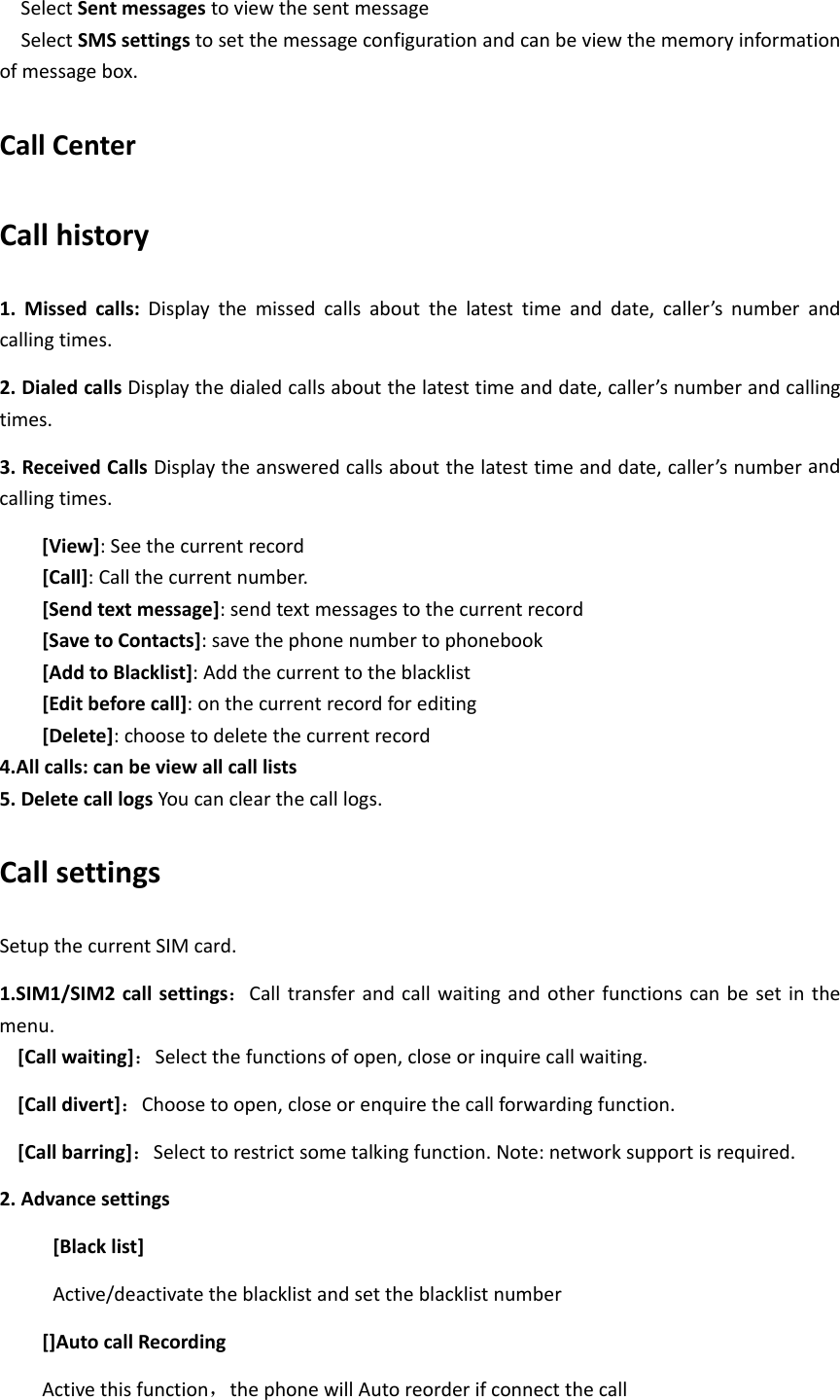 SelectSentmessagestoviewthesentmessageSelectSMSsettingstosetthemessageconfigurationandcanbeviewthememoryinformationofmessagebox.CallCenterCallhistory1.Missedcalls:Displaythemissedcallsaboutthelatesttimeanddate,caller’snumberandcallingtimes.2.DialedcallsDisplaythedialedcallsaboutthelatesttimeanddate,caller’snumberandcallingtimes.3.ReceivedCallsDisplaytheansweredcallsaboutthelatesttimeanddate,caller’snumberandcallingtimes.[View]:Seethecurrentrecord[Call]:Callthecurrentnumber.[Sendtextmessage]:sendtextmessagestothecurrentrecord[SavetoContacts]:savethephonenumbertophonebook[AddtoBlacklist]:Addthecurrenttotheblacklist[Editbeforecall]:onthecurrentrecordforediting[Delete]:choosetodeletethecurrentrecord4.Allcalls:canbeviewallcalllists5.DeletecalllogsYoucanclearthecalllogs.CallsettingsSetupthecurrentSIMcard.1.SIM1/SIM2callsettings：Calltransferandcallwaitingandotherfunctionscanbesetinthemenu.[Callwaiting]：Selectthefunctionsofopen,closeorinquirecallwaiting.[Calldivert]：Choosetoopen,closeorenquirethecallforwardingfunction.[Callbarring]：Selecttorestrictsometalkingfunction.Note:networksupportisrequired.2.Advancesettings[Blacklist]Active/deactivatetheblacklistandsettheblacklistnumber[]AutocallRecordingActivethisfunction，thephonewillAutoreorderifconnectthecall