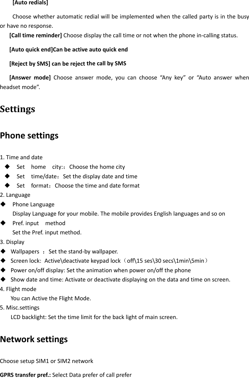 [Autoredials]Choosewhetherautomaticredialwillbeimplementedwhenthecalledpartyisinthebusyorhavenoresponse.[Calltimereminder]Choosedisplaythecalltimeornotwhenthephonein‐callingstatus.[Autoquickend]Canbeactiveautoquickend[RejectbySMS]canberejectthecallbySMS[Answermode]Chooseanswermode,youcanchoose“Anykey”or“Autoanswerwhenheadsetmode”.SettingsPhonesettings1.Timeanddate◆ Sethomecity:：Choosethehomecity◆ Settime/date：Setthedisplaydateandtime◆ Setformat：Choosethetimeanddateformat2.Language PhoneLanguageDisplayLanguageforyourmobile.ThemobileprovidesEnglishlanguagesandsoon Pref.inputmethodSetthePref.inputmethod.3.Display◆ Wallpapers：Setthestand‐bywallpaper.◆ Screenlock: Active\deactivatekeypadlock（off\15ses\30secs\1min\5min）◆ Poweron/offdisplay:Settheanimationwhenpoweron/offthephone◆ Showdateandtime:Activateordeactivatedisplayingonthedataandtimeonscreen.4.FlightmodeYoucanActivetheFlightMode.5.Misc.settingsLCDbacklight:Setthetimelimitforthebacklightofmainscreen.NetworksettingsChoosesetupSIM1orSIM2networkGPRStransferpref.:SelectDatapreferofcallprefer