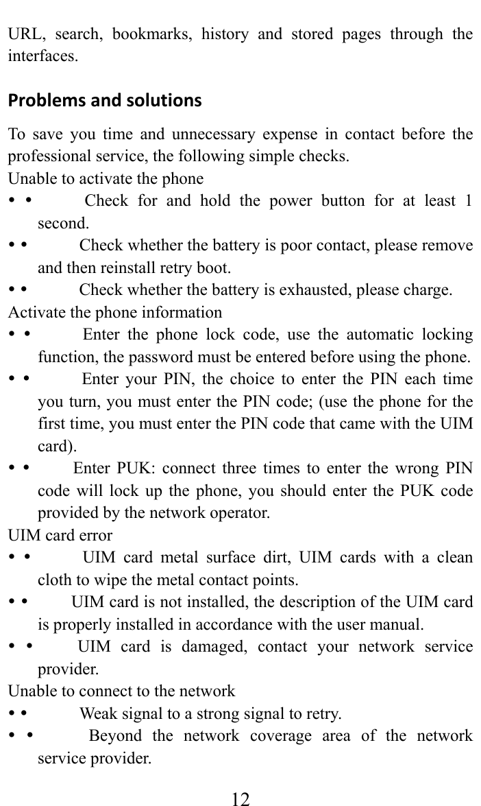     12URL, search, bookmarks, history and stored pages through the interfaces.  ProblemsandsolutionsTo save you time and unnecessary expense in contact before the professional service, the following simple checks.   Unable to activate the phone                Check  for  and  hold the power button for at least 1 second.               Check whether the battery is poor contact, please remove and then reinstall retry boot.                Check whether the battery is exhausted, please charge.   Activate the phone information                Enter  the  phone  lock  code,  use  the  automatic  locking function, the password must be entered before using the phone.              Enter your PIN, the choice to enter the PIN each time you turn, you must enter the PIN code; (use the phone for the first time, you must enter the PIN code that came with the UIM card).             Enter PUK: connect three times to enter the wrong PIN code will lock up the phone, you should enter the PUK code provided by the network operator.   UIM card error              UIM card metal surface dirt, UIM cards with a clean cloth to wipe the metal contact points.              UIM card is not installed, the description of the UIM card is properly installed in accordance with the user manual.              UIM  card  is  damaged,  contact  your  network  service provider.  Unable to connect to the network                Weak signal to a strong signal to retry.                Beyond  the  network  coverage  area  of  the  network service provider.   