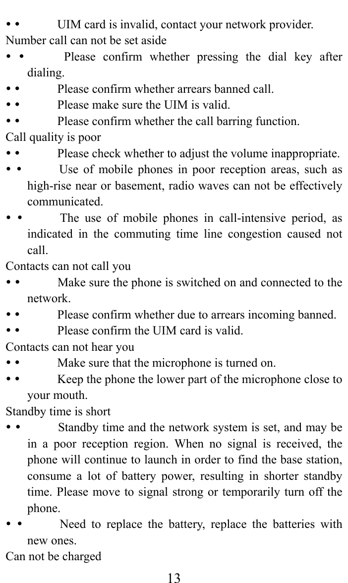     13             UIM card is invalid, contact your network provider.   Number call can not be set aside                Please  confirm  whether  pressing  the  dial  key  after dialing.               Please confirm whether arrears banned call.                Please make sure the UIM is valid.                Please confirm whether the call barring function.  Call quality is poor                Please check whether to adjust the volume inappropriate.                Use  of  mobile  phones  in  poor  reception  areas,  such  as high-rise near or basement, radio waves can not be effectively communicated.               The  use  of  mobile phones in call-intensive period, as indicated in the commuting time line congestion caused not call.   Contacts can not call you                Make sure the phone is switched on and connected to the network.               Please confirm whether due to arrears incoming banned.                Please confirm the UIM card is valid.   Contacts can not hear you                Make sure that the microphone is turned on.                Keep the phone the lower part of the microphone close to your mouth.  Standby time is short                Standby time and the network system is set, and may be in a poor reception region. When no signal is received, the phone will continue to launch in order to find the base station, consume a lot of battery power, resulting in shorter standby time. Please move to signal strong or temporarily turn off the phone.               Need  to  replace  the battery, replace the batteries with new ones.   Can not be charged   