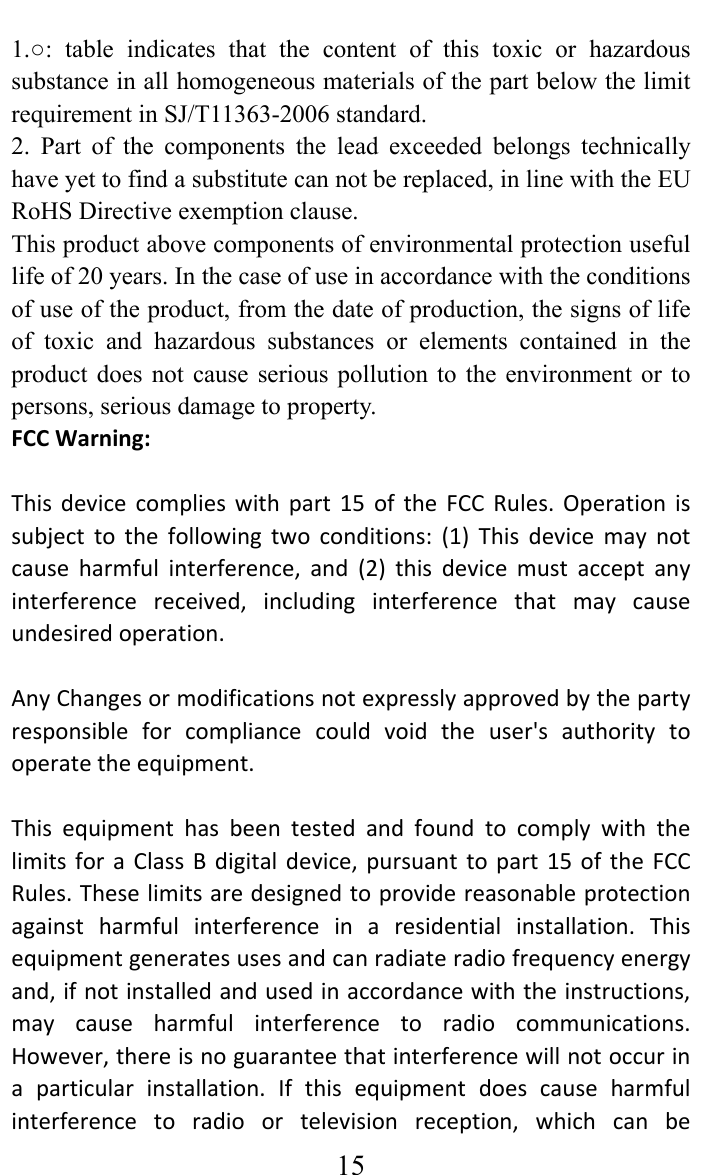     151.○: table indicates that the content of this toxic or hazardous substance in all homogeneous materials of the part below the limit requirement in SJ/T11363-2006 standard.   2. Part of the components the lead exceeded belongs technically have yet to find a substitute can not be replaced, in line with the EU RoHS Directive exemption clause.   This product above components of environmental protection useful life of 20 years. In the case of use in accordance with the conditions of use of the product, from the date of production, the signs of life of toxic and hazardous substances or elements contained in the product does not cause serious pollution to the environment or to persons, serious damage to property. FCCWarning:Thisdevicecomplieswithpart15oftheFCCRules.Operationissubjecttothefollowingtwoconditions:(1)Thisdevicemaynotcauseharmfulinterference,and(2)thisdevicemustacceptanyinterferencereceived,includinginterferencethatmaycauseundesiredoperation.AnyChangesormodificationsnotexpresslyapprovedbythepartyresponsibleforcompliancecouldvoidtheuser&apos;sauthoritytooperatetheequipment.ThisequipmenthasbeentestedandfoundtocomplywiththelimitsforaClassBdigitaldevice,pursuanttopart15oftheFCCRules.Theselimitsaredesignedtoprovidereasonableprotectionagainstharmfulinterferenceinaresidentialinstallation.Thisequipmentgeneratesusesandcanradiateradiofrequencyenergyand,ifnotinstalledandusedinaccordancewiththeinstructions,maycauseharmfulinterferencetoradiocommunications.However,thereisnoguaranteethatinterferencewillnotoccurinaparticularinstallation.Ifthisequipmentdoescauseharmfulinterferencetoradioortelevisionreception,whichcanbe