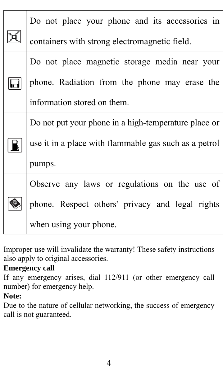     4 Do not place your phone and its accessories in containers with strong electromagnetic field.    Do not place magnetic storage media near your phone. Radiation from the phone may erase the information stored on them.    Do not put your phone in a high-temperature place or use it in a place with flammable gas such as a petrol pumps.   Observe any laws or regulations on the use of phone. Respect others&apos; privacy and legal rights when using your phone.  Improper use will invalidate the warranty! These safety instructions also apply to original accessories. Emergency call If any emergency arises, dial 112/911 (or other emergency call number) for emergency help. Note: Due to the nature of cellular networking, the success of emergency call is not guaranteed.     