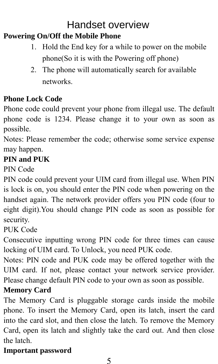     5               Handset overview Powering On/Off the Mobile Phone 1. Hold the End key for a while to power on the mobile phone(So it is with the Powering off phone) 2. The phone will automatically search for available networks. Phone Lock Code Phone code could prevent your phone from illegal use. The default phone code is 1234. Please change it to your own as soon as possible. Notes: Please remember the code; otherwise some service expense may happen. PIN and PUK PIN Code PIN code could prevent your UIM card from illegal use. When PIN is lock is on, you should enter the PIN code when powering on the handset again. The network provider offers you PIN code (four to eight digit).You should change PIN code as soon as possible for security. PUK Code Consecutive inputting wrong PIN code for three times can cause locking of UIM card. To Unlock, you need PUK code. Notes: PIN code and PUK code may be offered together with the UIM card. If not, please contact your network service provider. Please change default PIN code to your own as soon as possible. Memory Card The Memory Card is pluggable storage cards inside the mobile phone. To insert the Memory Card, open its latch, insert the card into the card slot, and then close the latch. To remove the Memory Card, open its latch and slightly take the card out. And then close the latch. Important password 