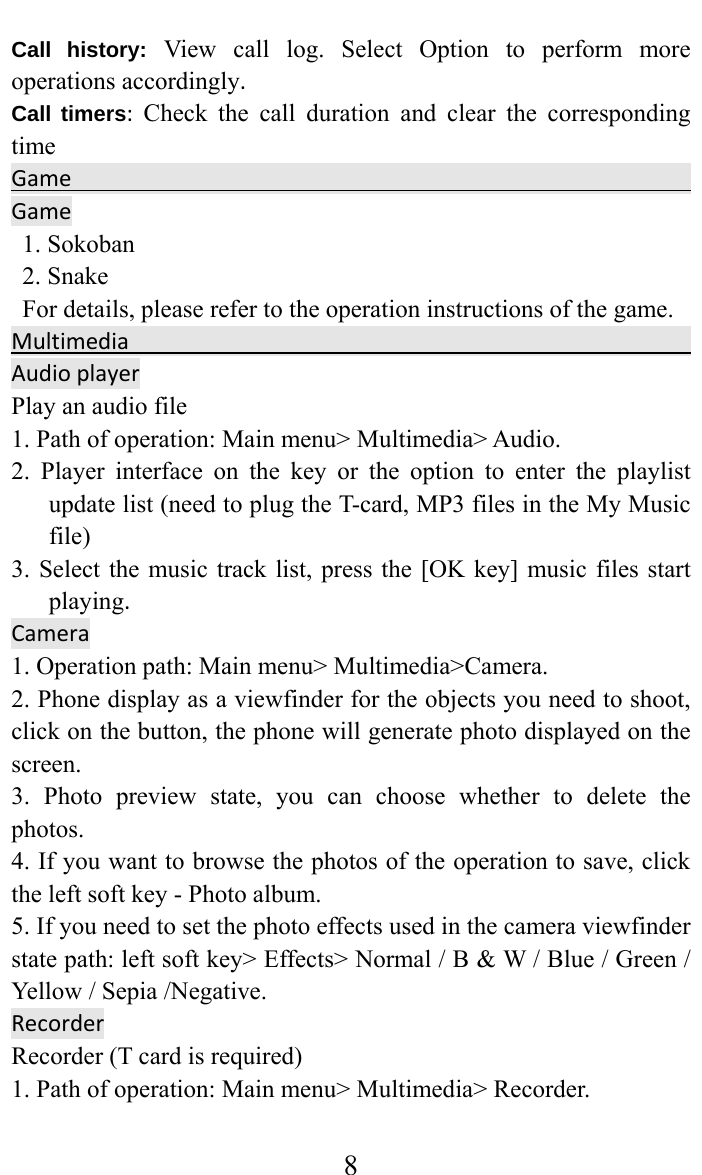     8Call history:View call log. Select Option to perform more operations accordingly.Call timers:Check the call duration and clear the corresponding timeGameGame1. Sokoban   2. Snake For details, please refer to the operation instructions of the game. MultimediaAudioplayerPlay an audio file   1. Path of operation: Main menu&gt; Multimedia&gt; Audio.   2. Player interface on the key or the option to enter the playlist update list (need to plug the T-card, MP3 files in the My Music file)  3. Select the music track list, press the [OK key] music files start playing.Camera  1. Operation path: Main menu&gt; Multimedia&gt;Camera.   2. Phone display as a viewfinder for the objects you need to shoot, click on the button, the phone will generate photo displayed on the screen.  3. Photo preview state, you can choose whether to delete the photos.  4. If you want to browse the photos of the operation to save, click the left soft key - Photo album.   5. If you need to set the photo effects used in the camera viewfinder state path: left soft key&gt; Effects&gt; Normal / B &amp; W / Blue / Green / Yellow / Sepia /Negative.   RecorderRecorder (T card is required)   1. Path of operation: Main menu&gt; Multimedia&gt; Recorder.   