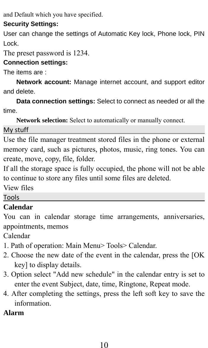     10and Default which you have specified.  Security Settings:   User can change the settings of Automatic Key lock, Phone lock, PIN Lock. The preset password is 1234. Connection settings: The items are :   Network account: Manage internet account, and support editor and delete.   Data connection settings: Select to connect as needed or all the time. Network selection: Select to automatically or manually connect. MystuffUse the file manager treatment stored files in the phone or external memory card, such as pictures, photos, music, ring tones. You can create, move, copy, file, folder.   If all the storage space is fully occupied, the phone will not be able to continue to store any files until some files are deleted.   View files                                               ToolsCalendar  You can in calendar storage time arrangements, anniversaries, appointments, memos   Calendar  1. Path of operation: Main Menu&gt; Tools&gt; Calendar.   2. Choose the new date of the event in the calendar, press the [OK key] to display details.   3. Option select &quot;Add new schedule&quot; in the calendar entry is set to enter the event Subject, date, time, Ringtone, Repeat mode. 4. After completing the settings, press the left soft key to save the information.  Alarm  