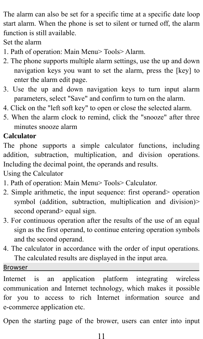     11The alarm can also be set for a specific time at a specific date loop start alarm. When the phone is set to silent or turned off, the alarm function is still available.   Set the alarm   1. Path of operation: Main Menu&gt; Tools&gt; Alarm.   2. The phone supports multiple alarm settings, use the up and down navigation keys you want to set the alarm, press the [key] to enter the alarm edit page.   3. Use the up and down navigation keys to turn input alarm parameters, select &quot;Save&quot; and confirm to turn on the alarm.   4. Click on the &quot;left soft key&quot; to open or close the selected alarm.   5. When the alarm clock to remind, click the &quot;snooze&quot; after three minutes snooze alarm   Calculator  The phone supports a simple calculator functions, including addition, subtraction, multiplication, and division operations. Including the decimal point, the operands and results.   Using the Calculator   1. Path of operation: Main Menu&gt; Tools&gt; Calculator.   2. Simple arithmetic, the input sequence: first operand&gt; operation symbol (addition, subtraction, multiplication and division)&gt; second operand&gt; equal sign.   3. For continuous operation after the results of the use of an equal sign as the first operand, to continue entering operation symbols and the second operand.   4. The calculator in accordance with the order of input operations. The calculated results are displayed in the input area.   BrowserInternet is an application platform integrating wireless communication and Internet technology, which makes it possible for you to access to rich Internet information source and e-commerce application etc.   Open the starting page of the brower, users can enter into input 