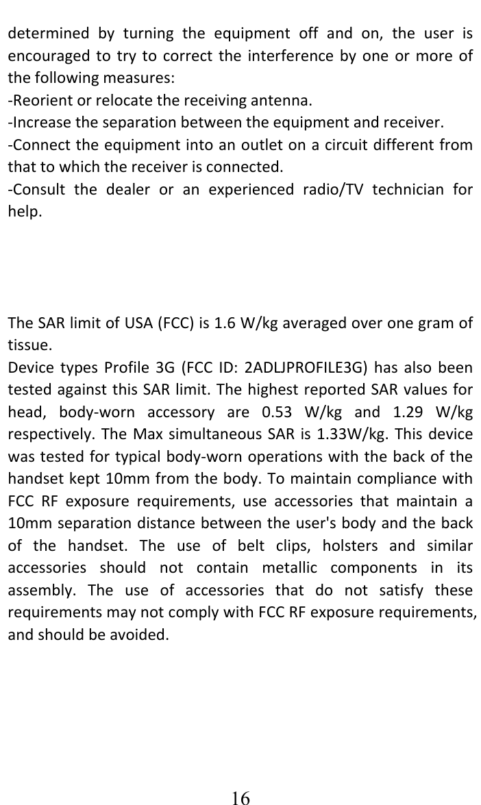     16determinedbyturningtheequipmentoffandon,theuserisencouragedtotrytocorrecttheinterferencebyoneormoreofthefollowingmeasures:‐Reorientorrelocatethereceivingantenna.‐Increasetheseparationbetweentheequipmentandreceiver.‐Connecttheequipmentintoanoutletonacircuitdifferentfromthattowhichthereceiverisconnected.‐Consultthedealeroranexperiencedradio/TVtechnicianforhelp.TheSARlimitofUSA(FCC)is1.6W/kgaveragedoveronegramoftissue.DevicetypesProfile3G(FCCID:2ADLJPROFILE3G)hasalsobeentestedagainstthisSARlimit.ThehighestreportedSARvaluesforhead,body‐wornaccessoryare0.53W/kgand1.29W/kgrespectively.TheMaxsimultaneousSARis1.33W/kg.Thisdevicewastestedfortypicalbody‐wornoperationswiththebackofthehandsetkept10mmfromthebody.TomaintaincompliancewithFCCRFexposurerequirements,useaccessoriesthatmaintaina10mmseparationdistancebetweentheuser&apos;sbodyandthebackofthehandset.Theuseofbeltclips,holstersandsimilaraccessoriesshouldnotcontainmetalliccomponentsinitsassembly.TheuseofaccessoriesthatdonotsatisfytheserequirementsmaynotcomplywithFCCRFexposurerequirements,andshouldbeavoided. 