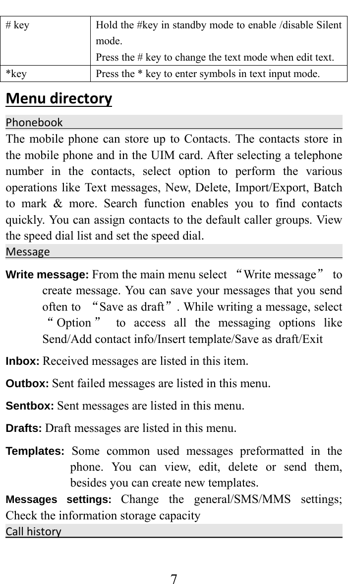     7# key  Hold the #key in standby mode to enable /disable Silent mode. Press the # key to change the text mode when edit text. *key  Press the * key to enter symbols in text input mode. MenudirectoryPhonebook    The mobile phone can store up to Contacts. The contacts store in the mobile phone and in the UIM card. After selecting a telephone number in the contacts, select option to perform the various operations like Text messages, New, Delete, Import/Export, Batch to mark &amp; more. Search function enables you to find contacts quickly. You can assign contacts to the default caller groups. View the speed dial list and set the speed dial.Message  Write message: From the main menu select “Write message” to create message. You can save your messages that you send often to  “Save as draft”. While writing a message, select “Option ” to access all the messaging options like Send/Add contact info/Insert template/Save as draft/Exit Inbox:Received messages are listed in this item. Outbox:Sent failed messages are listed in this menu.Sentbox:Sent messages are listed in this menu.Drafts:Draft messages are listed in this menu. Templates: Some common used messages preformatted in the phone. You can view, edit, delete or send them, besides you can create new templates. Messages settings: Change the general/SMS/MMS settings; Check the information storage capacity Callhistory   