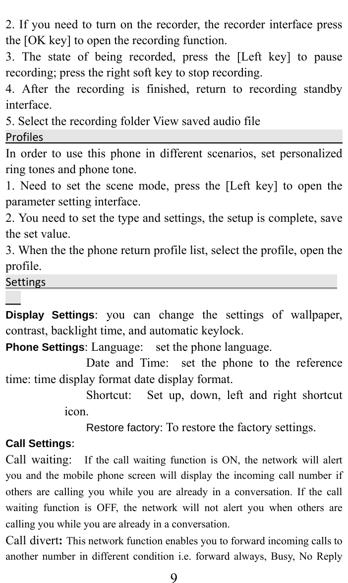     92. If you need to turn on the recorder, the recorder interface press the [OK key] to open the recording function.   3. The state of being recorded, press the [Left key] to pause recording; press the right soft key to stop recording.   4. After the recording is finished, return to recording standby interface.  5. Select the recording folder View saved audio fileProfilesIn order to use this phone in different scenarios, set personalized ring tones and phone tone.   1. Need to set the scene mode, press the [Left key] to open the parameter setting interface.   2. You need to set the type and settings, the setup is complete, save the set value.   3. When the the phone return profile list, select the profile, open the profile.  SettingsDisplay Settings: you can change the settings of wallpaper, contrast, backlight time, and automatic keylock. Phone Settings: Language:    set the phone language.   Date and Time:  set the phone to the reference time: time display format date display format.   Shortcut:   Set up, down, left and right shortcut icon.  Restore factory: To restore the factory settings. Call Settings:Call waiting:  If the call waiting function is ON, the network will alert you and the mobile phone screen will display the incoming call number if others are calling you while you are already in a conversation. If the call waiting function is OFF, the network will not alert you when others are calling you while you are already in a conversation. Call divert: This network function enables you to forward incoming calls to another number in different condition i.e. forward always, Busy, No Reply 