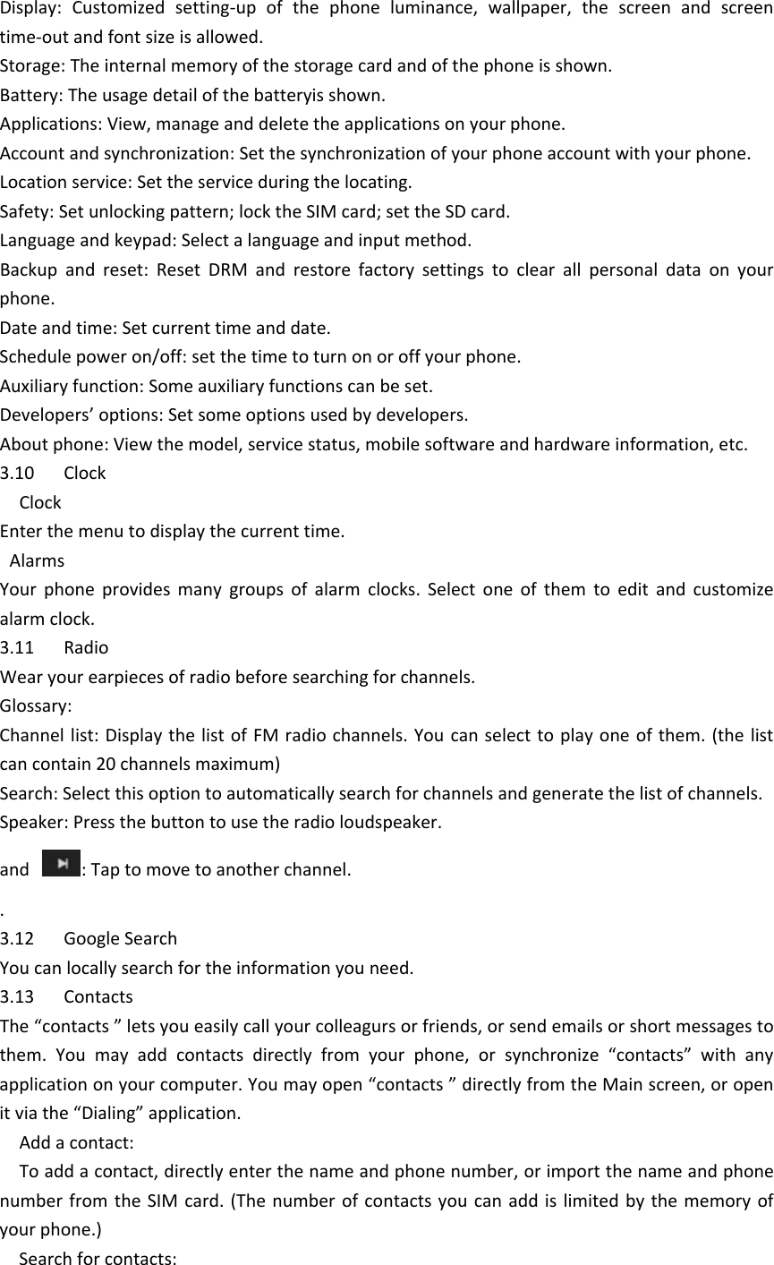 Display:Customizedsetting‐upofthephoneluminance,wallpaper,thescreenandscreentime‐outandfontsizeisallowed.Storage:Theinternalmemoryofthestoragecardandofthephoneisshown.Battery:Theusagedetailofthebatteryisshown.Applications:View,manageanddeletetheapplicationsonyourphone.Accountandsynchronization:Setthesynchronizationofyourphoneaccountwithyourphone.Locationservice:Settheserviceduringthelocating.Safety:Setunlockingpattern;locktheSIMcard;settheSDcard.Languageandkeypad:Selectalanguageandinputmethod.Backupandreset:ResetDRMandrestorefactorysettingstoclearallpersonaldataonyourphone.Dateandtime:Setcurrenttimeanddate.Schedulepoweron/off:setthetimetoturnonoroffyourphone.Auxiliaryfunction:Someauxiliaryfunctionscanbeset.Developers’options:Setsomeoptionsusedbydevelopers.Aboutphone:Viewthemodel,servicestatus,mobilesoftwareandhardwareinformation,etc.3.10ClockClockEnterthemenutodisplaythecurrenttime.AlarmsYourphoneprovidesmanygroupsofalarmclocks.Selectoneofthemtoeditandcustomizealarmclock.3.11RadioWearyourearpiecesofradiobeforesearchingforchannels.Glossary:Channellist:DisplaythelistofFMradiochannels.Youcanselecttoplayoneofthem.(thelistcancontain20channelsmaximum)Search:Selectthisoptiontoautomaticallysearchforchannelsandgeneratethelistofchannels.Speaker:Pressthebuttontousetheradioloudspeaker.and:Taptomovetoanotherchannel..3.12GoogleSearchYoucanlocallysearchfortheinformationyouneed.3.13ContactsThe“contacts”letsyoueasilycallyourcolleagursorfriends,orsendemailsorshortmessagestothem.Youmayaddcontactsdirectlyfromyourphone,orsynchronize“contacts”withanyapplicationonyourcomputer.Youmayopen“contacts”directlyfromtheMainscreen,oropenitviathe“Dialing”application.Addacontact:Toaddacontact,directlyenterthenameandphonenumber,orimportthenameandphonenumberfromtheSIMcard.(Thenumberofcontactsyoucanaddislimitedbythememoryofyourphone.)Searchforcontacts: