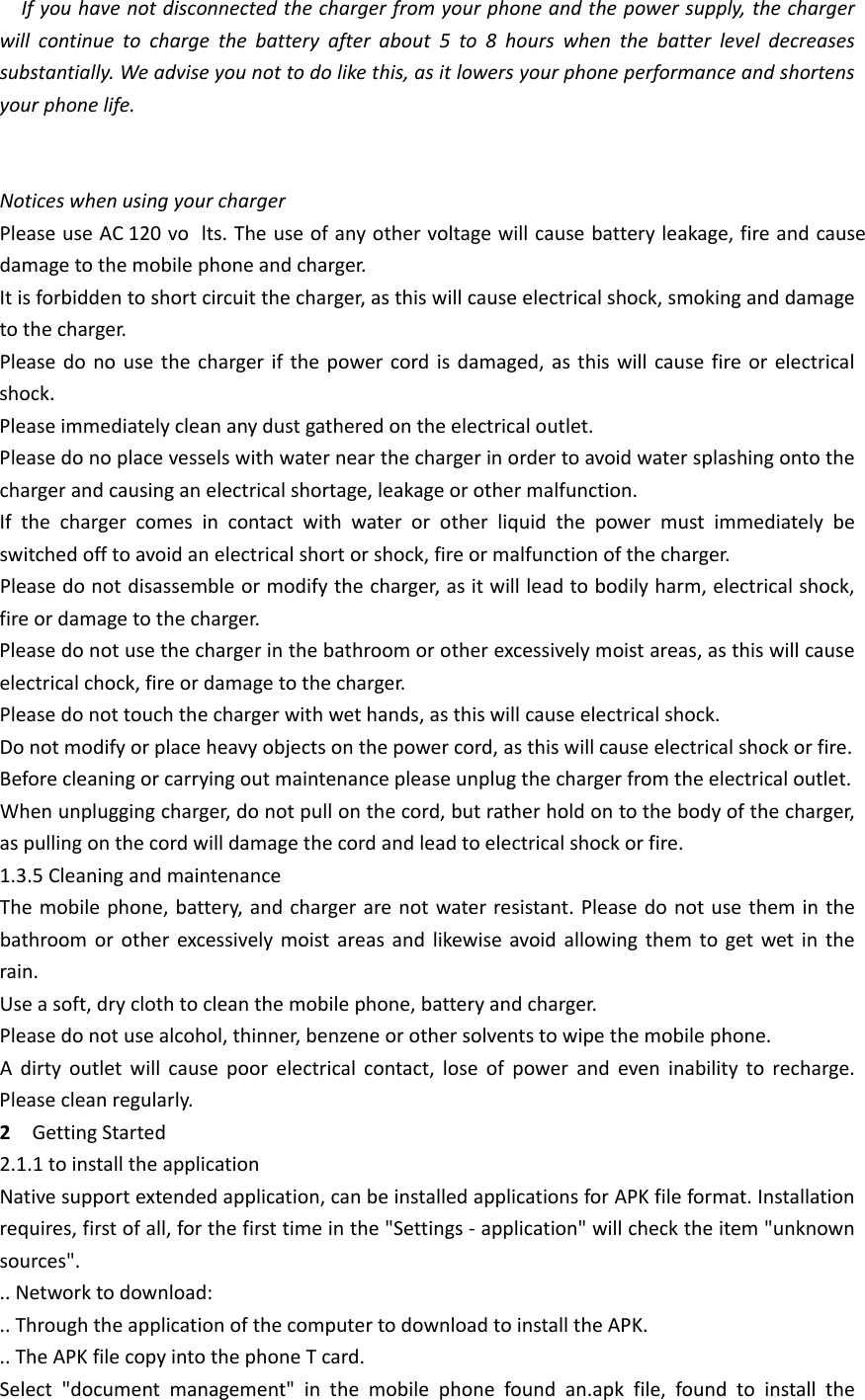 Ifyouhavenotdisconnectedthechargerfromyourphoneandthepowersupply,thechargerwillcontinuetochargethebatteryafterabout5to8hourswhenthebatterleveldecreasessubstantially.Weadviseyounottodolikethis,asitlowersyourphoneperformanceandshortensyourphonelife.NoticeswhenusingyourchargerPleaseuseAC120vo lts.Theuseofanyothervoltagewillcausebatteryleakage,fireandcausedamagetothemobilephoneandcharger.Itisforbiddentoshortcircuitthecharger,asthiswillcauseelectricalshock,smokinganddamagetothecharger.Pleasedonousethechargerifthepowercordisdamaged,asthiswillcausefireorelectricalshock.Pleaseimmediatelycleananydustgatheredontheelectricaloutlet.Pleasedonoplacevesselswithwaternearthechargerinordertoavoidwatersplashingontothechargerandcausinganelectricalshortage,leakageorothermalfunction.Ifthechargercomesincontactwithwaterorotherliquidthepowermustimmediatelybeswitchedofftoavoidanelectricalshortorshock,fireormalfunctionofthecharger.Pleasedonotdisassembleormodifythecharger,asitwillleadtobodilyharm,electricalshock,fireordamagetothecharger.Pleasedonotusethechargerinthebathroomorotherexcessivelymoistareas,asthiswillcauseelectricalchock,fireordamagetothecharger.Pleasedonottouchthechargerwithwethands,asthiswillcauseelectricalshock.Donotmodifyorplaceheavyobjectsonthepowercord,asthiswillcauseelectricalshockorfire.Beforecleaningorcarryingoutmaintenancepleaseunplugthechargerfromtheelectricaloutlet.Whenunpluggingcharger,donotpullonthecord,butratherholdontothebodyofthecharger,aspullingonthecordwilldamagethecordandleadtoelectricalshockorfire.1.3.5CleaningandmaintenanceThemobilephone,battery,andchargerarenotwaterresistant.Pleasedonotusetheminthebathroomorotherexcessivelymoistareasandlikewiseavoidallowingthemtogetwetintherain.Useasoft,dryclothtocleanthemobilephone,batteryandcharger.Pleasedonotusealcohol,thinner,benzeneorothersolventstowipethemobilephone.Adirtyoutletwillcausepoorelectricalcontact,loseofpowerandeveninabilitytorecharge.Pleasecleanregularly.2GettingStarted2.1.1toinstalltheapplicationNativesupportextendedapplication,canbeinstalledapplicationsforAPKfileformat.Installationrequires,firstofall,forthefirsttimeinthe&quot;Settings‐application&quot;willchecktheitem&quot;unknownsources&quot;...Networktodownload:..ThroughtheapplicationofthecomputertodownloadtoinstalltheAPK...TheAPKfilecopyintothephoneTcard.Select&quot;documentmanagement&quot;inthemobilephonefoundan.apkfile,foundtoinstallthe