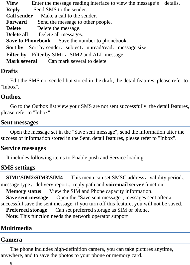 9View          Enter the message reading interface to view the message’s    details. Reply          Send SMS to the sender. Call sender      Make a call to the sender. Forward        Send the message to other people. Delete      Delete the message. Delete all    Delete all messages. Save to Phonebook      Save the number to phonebook. Sort by    Sort by sender、subject、unread/read、message size Filter by    Filter by SIM1、SIM2 and ALL message Mark several        Can mark several to delete Drafts Edit the SMS not sended but stored in the draft, the detail features, please refer to &quot;Inbox&quot;. Outbox Go to the Outbox list view your SMS are not sent successfully. the detail features, please refer to &quot;Inbox&quot;.   Sent messages Open the message set in the &quot;Save sent message&quot;, send the information after the success of information stored in the Sent, detail features, please refer to &quot;Inbox&quot;. Service messages It includes following items to:Enable push and Service loading. SMS settings SIM1\SIM2\SIM3\SIM4   This menu can set SMSC address、validity period、message type、delivery report、reply path and voicemail server function. Memory status   View the SIM and Phone capacity information. Save sent message      Open the &quot;Save sent message&quot;, messages sent after a successful save the sent message, if you turn off this feature, you will not be saved.   Preferred storage      Can set preferred storage as SIM or phone. Note: This function needs the network operator support Multimedia Camera The phone includes high-definition camera, you can take pictures anytime, anywhere, and to save the photos to your phone or memory card. 