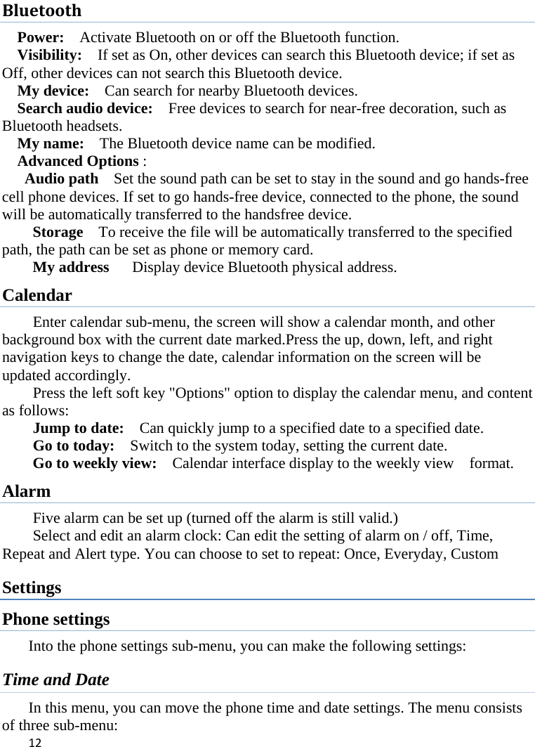 12BluetoothPower:    Activate Bluetooth on or off the Bluetooth function.   Visibility:    If set as On, other devices can search this Bluetooth device; if set as Off, other devices can not search this Bluetooth device.   My device:    Can search for nearby Bluetooth devices.   Search audio device:    Free devices to search for near-free decoration, such as Bluetooth headsets.   My name:    The Bluetooth device name can be modified. Advanced Options :  Audio path    Set the sound path can be set to stay in the sound and go hands-free cell phone devices. If set to go hands-free device, connected to the phone, the sound will be automatically transferred to the handsfree device.   Storage    To receive the file will be automatically transferred to the specified path, the path can be set as phone or memory card. My address   Display device Bluetooth physical address. Calendar Enter calendar sub-menu, the screen will show a calendar month, and other background box with the current date marked.Press the up, down, left, and right navigation keys to change the date, calendar information on the screen will be updated accordingly.   Press the left soft key &quot;Options&quot; option to display the calendar menu, and content as follows:   Jump to date:    Can quickly jump to a specified date to a specified date.   Go to today:    Switch to the system today, setting the current date. Go to weekly view:    Calendar interface display to the weekly view    format. Alarm Five alarm can be set up (turned off the alarm is still valid.)   Select and edit an alarm clock: Can edit the setting of alarm on / off, Time, Repeat and Alert type. You can choose to set to repeat: Once, Everyday, Custom Settings Phone settings Into the phone settings sub-menu, you can make the following settings:   Time and Date   In this menu, you can move the phone time and date settings. The menu consists of three sub-menu:   